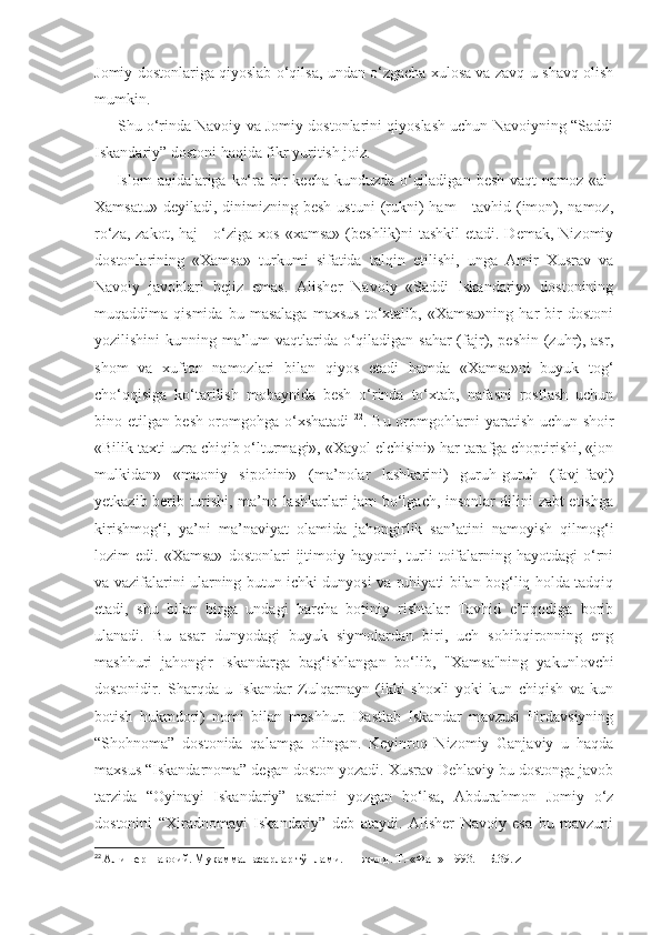 Jomiy dostonlariga qiyoslab o‘qilsa, undan o‘zgacha xulosa va zavq-u shavq olish
mumkin. 
      Shu o‘rinda Navoiy va Jomiy dostonlarini qiyoslash uchun Navoiyning “Saddi
Iskandariy” dostoni haqida fikr yuritish joiz.
       Islom  aqidalariga ko‘ra bir  kecha-kunduzda o‘qiladigan  besh vaqt  namoz  «al-
Xamsatu»  deyiladi,  dinimizning  besh  ustuni   (rukni)  ham   -  tavhid (imon),  namoz,
ro‘za, zakot,  haj  - o‘ziga xos  «xamsa» (beshlik)ni  tashkil  etadi. Demak,  Nizomiy
dostonlarining   «Xamsa»   turkumi   sifatida   talqin   etilishi,   unga   Amir   Xusrav   va
Navoiy   javoblari   bejiz   emas.   Alisher   Navoiy   «Saddi   Iskandariy»   dostonining
muqaddima  qismida   bu   masalaga   maxsus   to‘xtalib,   «Xamsa»ning   har   bir   dostoni
yozilishini  kunning ma’lum  vaqtlarida o‘qiladigan sahar  (fajr), peshin (zuhr), asr,
shom   va   xufton   namozlari   bilan   qiyos   etadi   hamda   «Xamsa»ni   buyuk   tog‘
cho‘qqisiga   ko‘tarilish   mobaynida   besh   o‘rinda   to‘xtab,   nafasni   rostlash   uchun
bino etilgan besh oromgohga o‘xshatadi   22
. Bu oromgohlarni yaratish uchun shoir
«Bilik taxti uzra chiqib o‘lturmagi», «Xayol elchisini» har tarafga choptirishi, «jon
mulkidan»   «maoniy   sipohini»   (ma’nolar   lashkarini)   guruh-guruh   (favj-favj)
yetkazib berib turishi, ma’no lashkarlari jam bo‘lgach, insonlar dilini zabt etishga
kirishmog‘i,   ya’ni   ma’naviyat   olamida   jahongirlik   san’atini   namoyish   qilmog‘i
lozim   edi.   «Xamsa»   dostonlari   ijtimoiy   hayotni,  turli   toifalarning   hayotdagi   o‘rni
va vazifalarini ularning butun ichki dunyosi va ruhiyati bilan bog‘liq holda tadqiq
etadi,   shu   bilan   birga   undagi   barcha   botiniy   rishtalar   Tavhid   e’tiqodiga   borib
ulanadi.   Bu   asar   dunyodagi   buyuk   siymolardan   biri,   uch   sohibqironning   eng
mashhuri   jahongir   Iskandarga   bag‘ishlangan   bo‘lib,   "Xamsa"ning   yakunlovchi
dostonidir.   Sharqda   u   Iskandar   Zulqarnayn   (ikki   shoxli   yoki   kun   chiqish   va   kun
botish   hukmdori)   nomi   bilan   mashhur.   Dastlab   Iskandar   mavzusi   Firdavsiyning
“Shohnoma”   dostonida   qalamga   olingan.   Keyinroq   Nizomiy   Ganjaviy   u   haqda
maxsus “Iskandarnoma” degan doston yozadi. Xusrav Dehlaviy bu dostonga javob
tarzida   “Oyinayi   Iskandariy”   asarini   yozgan   bo‘lsa,   Abdurahmon   Jomiy   o‘z
dostonini   “Xiradnomayi   Iskandariy”   deb   ataydi.   Alisher   Navoiy   esa   bu   mavzuni
22
  Алишер   Навоий .  Мукаммал   асарлар   тўплами . 11- жилд .  Т .-« Фан »-1993. –  Б .39. z 