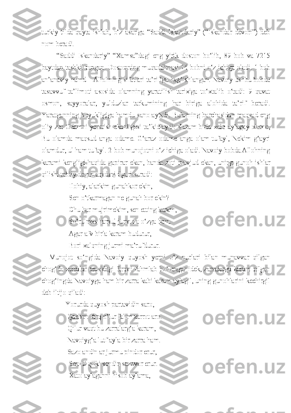 turkiy   tilda   qayta   ishlab,   o‘z   asariga   “Saddi   Iskandariy”   (“Iskandar   devori”)   deb
nom beradi.
          “Saddi   Iskandariy”   “Xamsa”dagi   eng   yirik   doston   bo‘lib,   89   bob   va   7215
baytdan tashkil topgan. Dostonning muqaddimasi 14 bobni o‘z ichiga oladi. 1-bob
an’anaviy hamd – Allohning sifatlari ta’rifiga bag‘ishlangan. Navoiy ushbu bobda
tasavvuf   ta’limoti   asosida   olamning   yaratilish   tarixiga   to‘xtalib   o‘tadi:   9   qavat
osmon,   sayyoralar,   yulduzlar   tarkumining   har   biriga   alohida   ta’rif   beradi.
Yaratganning buyukligiga hamdu sano aytadi. Bularning barchasidan maqsad eng
oliy zot   Odamni  yaratish  ekanligini   ta’kidlaydi:   Karam   birla  xalq  aylagay  olame,
Bu   olamda   maqsud   anga   odame.   G‘araz   odame   anga   olam   tufayl,   Nekim   g‘ayri
olamdur, ul ham tufayl. 2-bob munojotni o‘z ichiga oladi. Navoiy bobda Allohning
karami kengligi haqida gapirar ekan, banda zoti mavjud ekan, uning gunoh ishlar
qilishi tabiiy degan aqidani ilgari suradi:
                Ilohiy, alarkim gunahkor ekin, 
                Sen o‘tkarmagan ne gunah bor ekin? 
                Chu har mujrimekim, sen etting karam,
                So‘rulmas hamul jurm ila o‘zga ham. 
                Agar afv birla karam budurur,
                Bori xalqning jurmi ma’rufdurur.
    Munojot   so‘ngida   Navoiy   quyosh   yerni   o‘z   nurlari   bilan   munavvar   qilgan
chog‘da zarralar orasidagi farqni fahmlab bo‘lmaganidek, zarralarga karam qilgan
chog‘ingda Navoiyga ham bir zarra kabi karam aylagil, uning gunohlarini kechirgil
deb iltijo qiladi: 
              Yorurda quyosh partavidin saro, 
               Qachon farq o‘lur fahm zarrot aro.
               Qilur vaqt bu zarralarg‘a karam,
               Navoiyg‘a lutf ayla bir zarra ham.
               Sazo andin ar jurmu pindor erur,
                Sen ul qilki sendin sazovor erur.
                Xato aylaganni hisob aylama, 