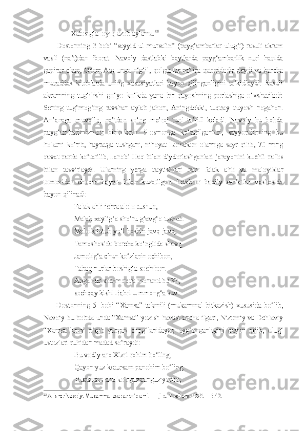                Xatosig‘a loyiq azob aylama. 23
          Dostonning   3-bobi   “sayyid   ul   mursalin”   (payg‘ambarlar   ulug‘i)   rasuli   akram
vasfi   (na’t)dan   iborat.   Navoiy   dastlabki   baytlarda   payg‘ambarlik   nuri   haqida
gapirar ekan, Odam Ato unga o‘g‘il, qolganlar nabira qatoridadir deydi va barcha
muqaddas   kitoblarda   uning   xususiyatlari   bayon   qilinganligini   ta’kidlaydi.   Rasuli
akramning   tug‘ilishi   go‘yo   ko‘kda   yana   bir   quyoshning   porlashiga   o‘xshatiladi:
Sening   tug‘mog‘ing   ravshan   aylab   jahon,   Aningdekki,   tuqqay   quyosh   nogahon.
An’anaga   muvofiq,   na’tdan   so‘ng   me’roj   tuni   ta’rifi   keladi.   Navoiy   bu   bobda
payg‘ambarimizning   birin-ketin   9-osmonga   ko‘tarilganlari,   sayyoralarning   bu
holatni   ko‘rib,   hayratga   tushgani,   nihoyat   Lomakon   olamiga   sayr   qilib,   70   ming
qavat parda ko‘tarilib, Janobi  Haq bilan diydorlashganlari  jarayonini kuchli pafos
bilan   tasvirlaydi.   Ularning   yerga   qaytishlari   ham   falak   ahli   va   maloyiklar
tomonidan   chuqur   hayrat   bilan   kuzatilgani   betakror   badiiy   san’atlar   vositasida
bayon qilinadi: 
                 Falak ahli ichra alolo tushub, 
                 Malak xaylig‘a sho‘ru g‘avg‘o tushub.
                 Maloik tutub yo‘l boshin javq-javq,
                 Tamoshosida borcha ko‘nglida shavq.
                 Jamolig‘a chun ko‘zlarin ochibon,
                 Tabaq nurlar boshig‘a sochibon.
                 Anga nur sochmoqqa monand bu Ki,
                 sochqay kishi Bahri Ummong‘a suv.
          Dostonning   5-   bobi   “Xamsa”   takmili   (mukammal   bitkazish)   xususida   bo‘lib,
Navoiy bu bobda unda “Xamsa” yozish havasi ancha ilgari, Nizomiy va Dehlaviy
“Xamsa”larini   o‘qib   yurgan   chog‘laridayoq   uyg‘onganligini   bayon   qilib,   ulug‘
ustozlari ruhidan madad so‘raydi:
                 Bu vodiy aro Xizri rohim bo‘ling,
                 Qayon yuz ketursam panohim bo‘ling.
                  Burundin chu ko‘rguzdunguz yorliq,
23
  Alisher Navoiy. Mukammal asarlar to‘plami. 11-jild. T.-«Fan»-1993. – B.42. 