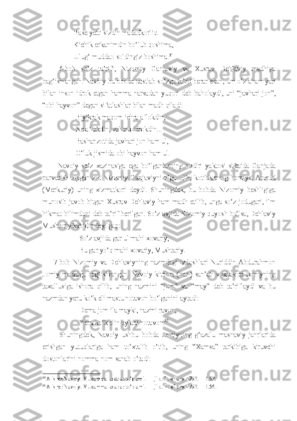                   Base yetti sizdin madadkorliq.
                  Kichik erkanimdin bo‘lub qoshima,
                  Ulug‘ muddao soldingiz boshima. 24
      6-bob   so‘z   ta’rifi,   Nizomiy   Ganjaviy   va   Xusrav   Dehlaviy   madhiga
bag‘ishlangan. Navoiy bu bobda dastlab so‘zga ta’rif berar ekan, uni o‘z ahamiyati
bilan inson idrok etgan hamma narsadan yuqori deb baholaydi, uni “javhari jon”,
“obi hayvon” degan sifatlashlar bilan madh qiladi:
                   Biyikrak maqom ichra aflokdin,
                   Ne aflokdin, vahmu idrokdin...
                   Bashar zotida javhari jon ham ul,
                   O‘luk jismida obi hayvon ham ul.
          Navoiy   so‘z   xazinasiga   ega   bo‘lganlarning   nodiri   yaktosi   sifatida   Ganjada
parvarish   topgan   zot   Nizomiy   Ganjaviyni   tilga   olib,  kotiblarning  homiysi   Atorud
(Merkuriy)   uning   xizmatkori   deydi.   Shuningdek,   bu   bobda   Nizomiy   beshligiga
munosib  javob bitgan  Xusrav  Dehlaviy ham   madh etilib,  unga so‘z  jodugari, ilm
hikmat bilimdoni deb ta’rif berilgan. So‘z avjida Nizomiy quyosh bo‘lsa, Dehlaviy
Mushtariy kabidir deyilgan:
                     So‘z avjida gar ul mahi xovariy, 
                     Bu gar yo‘q mahi xovariy, Mushtariy.
        7-bob   Nizomiy   va   Dehlaviyning   nazmdagi   izdoshlari   Nuriddin   Abdurahmon
Jomiy madhiga bag‘ishlangan. Navoiy kitobot (harf) san’ati vositasida Jomiyning
taxallusiga   ishora   qilib,   uning   nazmini   “jom”   va   “may”   deb   ta’riflaydi   va   bu
nazmdan yeru ko‘k eli mastu notavon bo‘lganini aytadi: 
                     Dema jom ila mayki, nazmi ravon,
                     Yeru ko‘k elin ayladi notavon. 25
          Shuningdek,   Navoiy   ushbu   bobda   Jomiyning   g‘azalu   masnaviy   janrlarida
erishgan   yutuqlariga   ham   to‘xtalib   o‘tib,   uning   “Xamsa”   tarkibiga   kiruvchi
dostonlarini nomma-nom sanab o‘tadi: 
24
  Alisher Navoiy. Mukammal asarlar to‘plami. 11-jild. T.-«Fan»-1993. – B.53.
25
  Alisher Navoiy. Mukammal asarlar to‘plami. 11-jild. T.-«Fan»-1993. – B.56 . 