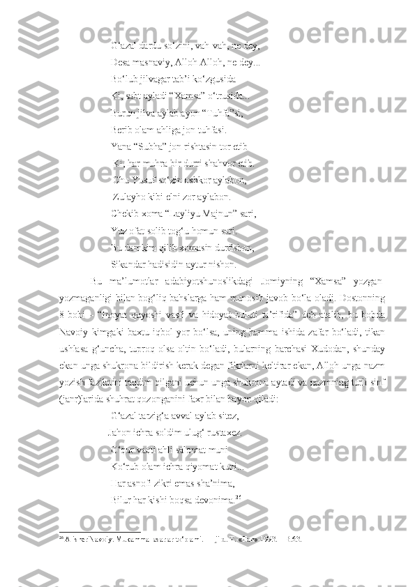                      G‘azal dardu so‘zini, vah-vah, ne dey,
                     Desa masnaviy, Alloh-Alloh, ne dey... 
                     Bo‘lub jilvagar tab’i ko‘zgusida 
                     Ki, sabt ayladi “Xamsa” o‘trusida... 
                     Burun jilva aylab ayon “Tuhfa”si, 
                     Berib olam ahliga jon tuhfasi. 
                     Yana “Subha” jon rishtasin tor etib
                      Ki, har muhra bir durri shahvor etib.
                      Chu Yusuf so‘zin oshkor aylabon, 
                      Zulayho kibi elni zor aylabon.
                     Chekib xoma “Layliyu Majnun” sari,
                     Yuz ofat solib tog‘u homun sari.
                     Bu damkim qilib xomasin durfishon,
                     Sikandar hadisidin aytur nishon.
        Bu   ma’lumotlar   adabiyotshunoslikdagi   Jomiyning   “Xamsa”   yozgan-
yozmaganligi bilan bog‘liq bahslarga ham munosib javob bo‘la oladi. Dostonning
8-bobi   –   “Inoyat   quyoshi   vasfi   va   hidoyat   buluti   ta’rifida”   deb   atalib,   bu   bobda
Navoiy   kimgaki   baxtu   iqbol   yor   bo‘lsa,   uning   hamma   ishida   zafar   bo‘ladi,   tikan
ushlasa   g‘uncha,   tuproq   olsa   oltin   bo‘ladi,   bularning   barchasi   Xudodan,   shunday
ekan unga shukrona bildirish kerak degan fikrlarni keltirar ekan, Alloh unga nazm
yozish fazilatini taqdim qilgani uchun unga shukrona aytadi va nazmning turli sinf
(janr)larida shuhrat qozonganini faxr bilan bayon qiladi:
                     G‘azal tarzig‘a avval aylab sitez, 
                    Jahon ichra soldim ulug‘ rustaxez.
                     O‘qur vaqti ahli salomat muni
                     Ko‘rub olam ichra qiyomat kuni... 
                     Har asnofi zikri emas sha’nima,
                     Bilur har kishi boqsa devonima. 26
26
  Alisher Navoiy. Mukammal asarlar to‘plami. 11-jild. T.-«Fan»-1993. – B.63. 