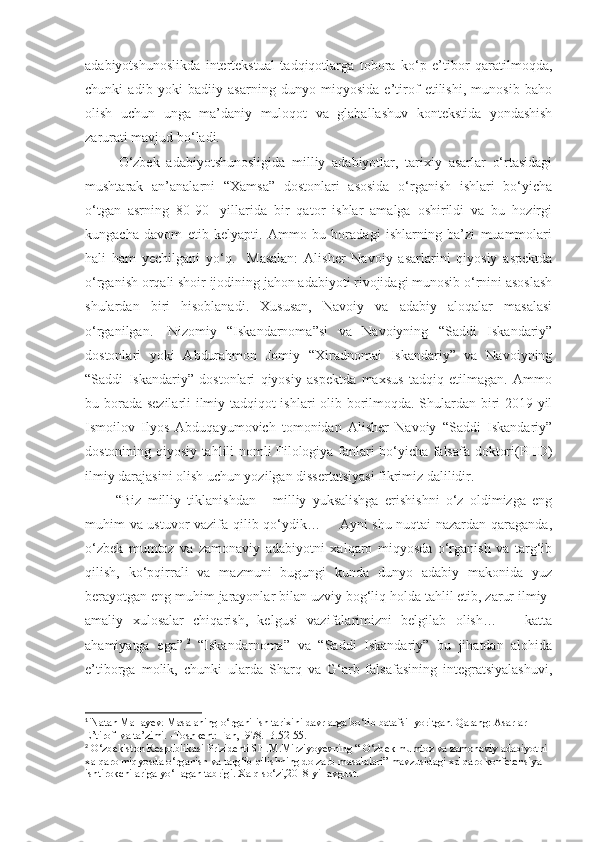 adabiyotshunoslikda   intertekstual   tadqiqotlarga   tobora   ko‘p   e’tibor   qaratilmoqda,
chunki   adib   yoki   badiiy   asarning   dunyo   miqyosida   e’tirof   etilishi,   munosib   baho
olish   uchun   unga   ma’daniy   muloqot   va   glaballashuv   kontekstida   yondashish
zarurati mavjud bo‘ladi.
            O‘zbek   adabiyotshunosligida   milliy   adabiyotlar,   tarixiy   asarlar   o‘rtasidagi
mushtarak   an’analarni   “Xamsa”   dostonlari   asosida   o‘rganish   ishlari   bo‘yicha
o‘tgan   asrning   80-90-   yillarida   bir   qator   ishlar   amalga   oshirildi   va   bu   hozirgi
kungacha   davom   etib   kelyapti.   Ammo   bu   boradagi   ishlarning   ba’zi   muammolari
hali   ham   yechilgani   yo‘q.     Masalan:   Alisher   Navoiy   asarlarini   qiyosiy   aspektda
o‘rganish orqali shoir ijodining jahon adabiyoti rivojidagi munosib o‘rnini asoslash
shulardan   biri   hisoblanadi.   Xususan,   Navoiy   va   adabiy   aloqalar   masalasi
o‘rganilgan. 1
  Nizomiy   “Iskandarnoma”si   va   Navoiyning   “Saddi   Iskandariy”
dostonlari   yoki   Abdurahmon   Jomiy   “Xiradnomai   Iskandariy”   va   Navoiyning
“Saddi   Iskandariy”   dostonlari   qiyosiy   aspektda   maxsus   tadqiq   etilmagan.   Ammo
bu borada sezilarli ilmiy-tadqiqot ishlari olib borilmoqda. Shulardan biri 2019-yil
Ismoilov   Ilyos   Abduqayumovich   tomonidan   Alisher   Navoiy   “Saddi   Iskandariy”
dostonining qiyosiy tahlili nomli Filologiya fanlari bo‘yicha falsafa doktori(PHD)
ilmiy darajasini olish uchun yozilgan dissertatsiyasi fikrimiz dalilidir. 
            “Biz   milliy   tiklanishdan   -   milliy   yuksalishga   erishishni   o‘z   oldimizga   eng
muhim va ustuvor vazifa qilib qo‘ydik…       Ayni shu nuqtai nazardan qaraganda,
o‘zbek   mumtoz   va   zamonaviy   adabiyotni   xalqaro   miqyosda   o‘rganish   va   targ‘ib
qilish,   ko‘pqirrali   va   mazmuni   bugungi   kunda   dunyo   adabiy   makonida   yuz
berayotgan eng muhim jarayonlar bilan uzviy bog‘liq holda tahlil etib, zarur ilmiy-
amaliy   xulosalar   chiqarish,   kelgusi   vazifalarimizni   belgilab   olish…       katta
ahamiyatga   ega”. 2
  “Iskandarnoma”   va   “Saddi   Iskandariy”   bu   jihatdan   alohida
e’tiborga   molik,   chunki   ularda   Sharq   va   G‘arb   falsafasining   integratsiyalashuvi,
1
 Natan Mallayev. Masalaning o‘rganilish tarixini davrlarga bo‘lib batafsil yoritgan. Qarang: Asarlar 
E’tirofi va ta’zimi. -Toshkent: Fan,1978.-B.52-55. 
2
 O‘zbekiston Respublikasi Prizidenti SH.M.Mirziyoyevning “ O‘zbek mumtoz va zamonaviy adabiyotni 
xalqaro miqyosda o‘rganish va targ‘ib qilishning dolzarb masalalari” mavzusidagi xalqaro konferensiya 
ishtirokchilariga yo‘llagan tabrigi. Xalq so‘zi,2018-yil-avgust. 