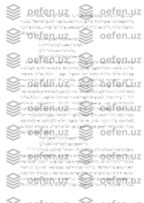         Shuningdek,   Navoiy   nazmdagi   bu   muvaffaqiyatlariga   qanoat   qilmay,   ulug‘
muddao “Xamsa” yozish niyatida ekanini, bu yo‘lda Nizomiy va Dehlaviylarning
nuroniy ruhiga, Jomiyning ilohiy quvvatiga “Qur’on” tilovat qilib, fotiha o‘qiyman
deb yozadi: 
                     Alarning ravoni pur anvorig‘a,
                     Bu birning dog‘i quvvati korig‘a.
                     Qilib fotiha xatmi ixlos ila, 
                     Ko‘zum bahrida jismi g‘avvos ila.
       9-bob Shoh G‘oziy Husayn Boyqaro ta’rifiga bag‘ishlangan. Navoiy bu bobda
mubolag‘a   san’ati   vositasida   Muhammad   (s.a.v)   payg‘ambarlar   orasida   alohida
mavqeda   bo‘lsa,   Sulton   Husayn   Boyqaro   ham   barcha   shohlar   ichida   shunday
maqomdadir   deb   yozadi.   Shuningdek,   uning   janggohdagi   mahoratini   tasvirlar
ekan,   doston   mazmuni   bilan   bog‘liq   ravishda   dushmanlariga   nisbatan   saddi
Iskandariydek g‘ov chekadi, agar jahonda Iskandardek ulug‘sifat zotni topish kerak
bo‘lsa, Sulton Husayndan boshqasi mos kelmaydi deb yozadi. Dostonning 10- bobi
shahzoda   Badiuzzamon   Bahodir   madhidadir.   Navoiy   unga   donishmandlik
bog‘ining sarvi, zamona ahlining shahzodasi deb ta’rif berar ekan, zoti ham, sifati
ham   malak   (farishta)ga   o‘xshashini   aytib,   tavze’   (bir   tovushni   bir   necha   marta
takrorlash)   va   takrir   (bir   so‘zni   baytda   ikki   va   undan   ortiq   holda   takrorlash)
san’atlari   vositasida   uning   boshdan-oyoq   yaxshilik   va   yaxshi   xislatlardan   iborat
ekanligini bayon qiladi:
                      Yig‘ib yaxshiliq birla yaxshi qiliq,
                      Qiliqdek boshingdin ayoq yaxshiliq.
          11-14   boblarda   qadimgi   fors-eron   shohlarining   to‘rt   tabaqasi:   peshdodiylar,
kayoniylar, ashkoniylar va sosoniylar tarixi haqida ma’lumotlar keltiriladi. “Saddi
Iskandariy”   dostoni   dunyodagi   buyuk   siymolardan   biri,   uch   sohibqironning   eng
mashhuri   jahongir   Iskandarga   bag‘ishlangan   bo‘lib,   "Xamsa"ning   yakunlovchi
dostonidir.   Sharqda   u   Iskandar   Zulqarnayn   (ikki   shoxli   yoki   kun   chiqish   va   kun
botish   hukmdori)   nomi   bilan   mashhur.   Dastlab   Iskandar   mavzusi   Firdavsiyning
“Shohnoma”   dostonida   qalamga   olingan.   Keyinroq   Nizomiy   Ganjaviy   u   haqda 