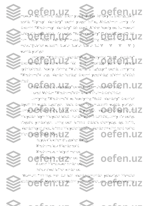 maxsus “Iskandarnoma” degan doston yozadi. Xusrav Dehlaviy bu dostonga javob
tarzida   “Oyinayi   Iskandariy”   asarini   yozgan   bo‘lsa,   Abdurahmon   Jomiy   o‘z
dostonini   “Xiradnomayi   Iskandariy”   deb   ataydi.   Alisher   Navoiy   esa   bu   mavzuni
turkiy   tilda   qayta   ishlab,   o‘z   asariga   “Saddi   Iskandariy”   (“Iskandar   devori”)   deb
nom   beradi.   “Saddi   Iskandariy”   mutaqorib   bahrining   mutaqoribi   musammani
mahzuf (ruknlari va taqti’i: fauvlun fauvlun fauvlun faul V – – V – – V – – V –)
vaznida yozilgan
          Jomiyning   “Xiradnomai   Iskandariy”   va   Navoiyning   “Saddi   Iskandariy”
dostonlarining   qiyoslanishi   bu   ikki   shoir   o‘rtasidagi   yaqinlikni   yanada
oydinlashtiradi.   Navoiy   o‘zining   “Muhokamat   ul-lug‘atayn”   asarida   Jomiyning
“Xiradnoma”si   unga   Iskandar   haqidagi   dostonni   yaratishdagi   ta’sirini   ta’kidlab
o‘tadi.
            Yana chun “Saddi Iskandariy” asosin xotirim muhandisi solibdur,
            Hazrati Mahdum “Xiradnoma”sidin ko‘si islohu imdod chalibdur.
              Jomiyning   “Xiradnoma”si   va   Navoiyning   “Saddi   Iskandariy”   dostonlari
deyarli   bir   vaqtda   tugatilgan.   Ikkala   doston   ham   mutaqorib   vaznida   yozilgan.
Jomiyning   “Xiradnoma”si   ikkilik   shaklida   yozilgan.   Iskandar   haqidagi   har   bir
hikoyatdan   keyin   hikoyatlar   keladi.   Bundan   ko‘rinib   turibdiki,   Jomiy   o‘z   asariga
o‘zgacha   yondashgan.   Uning   asari   ko‘proq   didaktik   ahamiyatga   ega   bo‘lib,
Iskandar hayoti qisqa, ko‘proq hikoyatlar berilgan. Iskandar timsolini pand-nasihat
bilan bog‘lab bergan. Masalan: 
                  Ba yak silk xoham chu gavhar kashid,
                  Xiradnoma ka-z Sikandar rasid. 
                  Xiradnoma za-n ixtiyori man ast-
                  Ki afsonaxoni na kori man ast.
                  Z-asrori hikmat suxan rondan ast,
                  Beha z qissai ko‘han xondan ast.
  Mazmuni:   “Bir   ipga   men   dur   kabi   Iskandar   tomonidan   yetkazilgan   hikmatlar
kitobini teraman. Men hikmatlar kitobini yozmoqchiman, zero, ertak aytish mening 