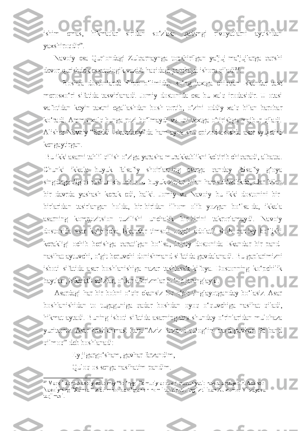 ishim   emas,   hikmatlar   siridan   so‘zlash   qadimgi   rivoyatlarni   aytishdan
yaxshiroqdir”.
      Navoiy   esa   Qur`ondagi   Zulqarnaynga   topshirilgan   ya’juj-ma’jujlarga   qarshi
devor qurishdek esxatologik vazifa haqidagi parchaga ishora qiladi 27
.
          Boshqa   dostonlarda   Flipp   o‘limidan   so‘ng   taxtga   chiqqan   Iskandar   taxt
merosxo‘ri   sifatida   tasvirlanadi.   Jomiy   dostonida   esa   bu   xalq   irodasidir.   U   otasi
vafotidan   keyin   taxtni   egallashdan   bosh   tortib,   o‘zini   oddiy   xalq   bilan   barobar
ko‘radi. Ammo xalq bunga rozi bo‘lmaydi  va uni  taxtga o‘tirishga majbur qiladi.
Alisher  Navoiy “Saddi  Iskandariy”da ham  ayna shu epizod  asosida  asar  syujetini
kengaytirgan. 
  Bu ikki asarni tahlil qilish o‘ziga yarasha murakkablikni keltirib chiqaradi, albatta.
Chunki   ikkala   buyuk   falsafiy   shoirlarning   asarga   qanday   falsafiy   g‘oya
singdirganligini   tushunish   uchun   u   buyuk   zotlar   bilan   hamsuhbatlikda,   ular   bilan
bir   davrda   yashash   kerak   edi,   balki.   Jomiy   va   Navoiy   bu   ikki   dostonini   bir-
birlaridan   tasirlangan   holda,   bir-biridan   ilhom   olib   yozgan   bo‘lsa-da,   ikkala
asarning   kompozitsion   tuzilishi   unchalik   bir-birini   takrorlamaydi.   Navoiy
dostonida   asar   ko‘pincha   Iskandar   timsoli   orqali   adolatli   shoh   qanday   bo‘lishi
kerakligi   ochib   berishga   qaratilgan   bo‘lsa,   Jomiy   dostonida   Iskandar   bir   pand-
nasihat aytuvchi, o‘git beruvchi donishmand sifatida gavdalanadi.  Bu gaplarimizni
isboti   sifatida   asar   boshlanishiga   nazar   tashlasak   kifoya.   Dostonning   ko‘pchilik
baytlari, hikmatli so‘zlar, o‘tkir aforizmlar bo‘lib jaranglaydi.
        Asardagi   har   bir   bobni   o‘qir   ekansiz   bir   o‘git   tinglayotganday   bo‘lasiz.   Asar
boshlanishidan   to   tugaguniga   qadar   boshdan   oyoq   o‘quvchiga   nasihat   qiladi,
hikmat aytadi. Buning isboti  sifatida asarning ana shunday o‘rinlaridan mulohaza
yuritamiz.   Asar   boshlanmasi   ham   “Aziz   farzand   qulog‘ini   pand   gavhari   ila   band
qilmoq” deb boshlanadi:
                Ey jigargo‘sham, gavhar farzandim,
                Quloq os senga nasihatim-pandim.
27
  Mark Taunt. Navoiy va Jomiy “So‘nggi Temuriylar davri madaniyati: nazira amalyotini Alisher 
Navoiyning ”Xamsa “ asari misolida o’rganish nomli tadqiqoti. Ingliz tilidan Zulxumor Mirzayeva 
tarjimasi. 