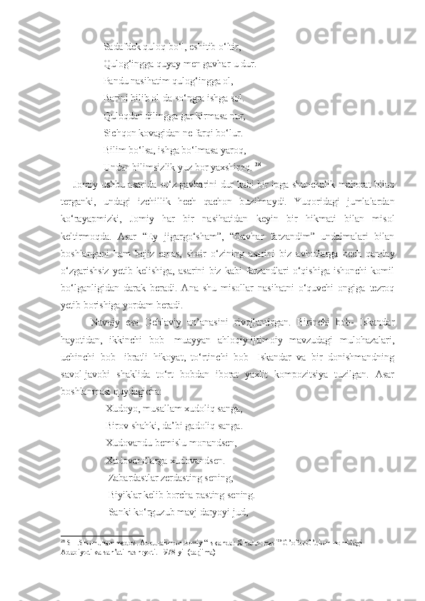                  Sadafdek quloq bo‘l, eshitib o‘ltir,
                 Qulog‘ingga quyay men gavhar-u dur.
                 Pandu nasihatim qulog‘ingga ol,
                 Barini bilib ol-da so‘ngra ishga sol.
                 Quloqdan dilingga gar kirmasa nur,
                 Sichqon kovagidan ne farqi bo‘lur.
                 Bilim bo‘lsa, ishga bo‘lmasa yaroq,
                 Undan bilimsizlik yuz bor yaxshiroq.  28
       Jomiy ushbu asarida so‘z gavharini dur kabi bir ipga shunchalik mahorat bilan
terganki,   undagi   izchillik   hech   qachon   buzilmaydi.   Yuqoridagi   jumlalardan
ko‘rayapmizki,   Jomiy   har   bir   nasihatidan   keyin   bir   hikmati   bilan   misol
keltirmoqda.   Asar   “Ey   jigargo‘sham”,   “Gavhar   farzandim”   undalmalari   bilan
boshlangani   ham   bejiz   emas,   shoir   o‘zining   asarini   biz   avlodlarga   hech   qanday
o‘zgarishsiz   yetib   kelishiga,   asarini   biz   kabi   farzandlari   o‘qishiga   ishonchi   komil
bo‘lganligidan   darak   beradi.   Ana   shu   misollar   nasihatni   o‘quvchi   ongiga   tezroq
yetib borishiga yordam beradi. 
          Navoiy   esa   Dehlaviy   an’anasini   rivojlantirgan.   Birinchi   bob-   Iskandar
hayotidan,   ikkinchi   bob-   muayyan   ahloqiy-ijtimoiy   mavzudagi   mulohazalari,
uchinchi   bob-   ibratli   hikoyat,   to‘rtinchi   bob-   Iskandar   va   bir   donishmandning
savol-javobi   shaklida   to‘rt   bobdan   iborat   yaxlit   kompozitsiya   tuzilgan.   Asar
boshlanmasi quydagicha:
                  Xudoyo, musallam xudoliq sanga,
                  Birov shahki, da’bi gadoliq sanga.
                  Xudovandu bemislu monandsen,
                  Xudovandlarga xudovandsen.
                   Zabardastlar zerdasting sening,
                   Biyiklar kelib borcha pasting sening.
                   Sanki ko‘rguzub mavj daryoyi jud,
28
 SH.Shomuhammedov. Abdurahmon Jomiy “Iskandar Xiradnomasi” G’ofur G’ulom nomidagi 
Adabiyoti va san’ati nashryoti. 1978-yil (tarjima) 