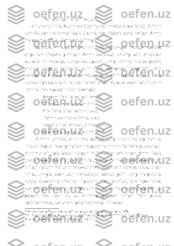                    Sen aylab ayon korgohi vujud. 29
    Ushbu hamd bobida Xudoning sifatlari haroratli misralarda vasf etiladi. Ko‘rinib
turibdiki, asar boshlanmasi  ikkala dostonda ham o‘zgacha tarzda berilgan. Ammo
hikoyatlari haqida bu fikrni aytib bo‘lmaydi.
          Ikkala   doston   hikoyatlari   aynan   bir   biriga   o‘xshamaydi.   Ulardagi   mavzu   va
g‘oya   ham   o‘zgacha   yoritilgan.   Ammo   asarlardagi   umumiy   kelib   chiqadigan
xulosalar   bir   maqsadga   qurilgandek   tuyuladi.   Jomiy   o‘zining   holatiga   yarasha
shunday   hikoyatlar   keltirganki,   shoir   o‘zida   kechayotgan   hissiyotlarni   ochib
berishga   bel   bog‘lagan.   Masalan:   “Kalxat   va   baqa“   hikoyatini   keltiradi.   Unda
qurbaqa hiylasiga aldanib baliqdan benasib qolgan Kalxat voqeasini keltirib, shoir
o‘zining o‘sha paytdagi holatini tasvirlaydi:
                 Men ham o‘shal kalxat kabi benasib,
                 Dilimga xurramlik orzusin qilib.
                 So‘z fikrida dildan ketibon huzur,
                 Fikrim nuqsonidan so‘zimda qusur.
                 Baxtim qo‘ldan chiqqan, dilimda alam,
                 Na so‘zimda ravnaq, na xotirim jam. 30
    Ko‘rinib   turibdiki,   shoir   o‘sha   vaqtdagi   ruhiy   holatini   majoziy   ma’noda
ifodalab beryapti.  Navoiyning ham hikoyatlari har biri bir o‘git berishga qaratilgan.
Shoir  munosib joyda  kerakli  hikoyatni  mohirlik bilan terib borgan. Ammo ikkala
doston   hikoyatlarida   shunday   farq   borki,   Navoiy   o‘z   hikoyatlarida   yetkazmoqchi
bo‘lgan o‘gitarini ma’lum bir shaxslar timsoli orqali ochib berishga harakat qilgan
bo‘lsa,   Jomiyda   tasvir   usuli   boshqacharoq   kechadi,   ya’ni   Jomiy   hikoyatlarida
nafaqat   shaxslarning   timsolidan   foydalanib   misol   keltiriladi,   balki   hayvonlar   va
qushlarning timsolidan unumli foydalanib o‘quvchiga o‘z so‘zini majoziy ma’noda
yetkazib   bera   olgan.   Bu   usul   shoirning   aytmoqchi   bo‘lgan   fikrini   yanada
oydinlashtirishga, tushunishni yengillashtirishga olib kelgan.
29
  Alisher Navoiy “Saddi Iskandariy” Badiiy adabiyot nashryoti. Toshkent, 1965.
30
 SH.Shomuhammedov. Abdurahmon Jomiy “Iskandar Xiradnomasi” G’ofur G’ulom nomidagi 
Adabiyoti va san’ati nashryoti. 1978-yil (tarjima) 30-b. 