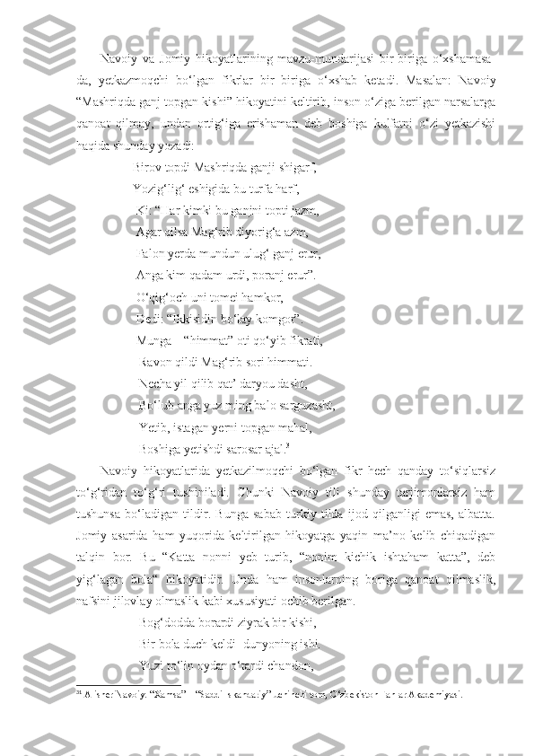   Navoiy   va   Jomiy   hikoyatlarining   mavzu-mundarijasi   bir-biriga   o‘xshamasa-
da,   yetkazmoqchi   bo‘lgan   fikrlar   bir   biriga   o‘xshab   ketadi.   Masalan:   Navoiy
“Mashriqda ganj topgan kishi” hikoyatini keltirib, inson o‘ziga berilgan narsalarga
qanoat   qilmay,   undan   ortig‘iga   erishaman   deb   boshiga   kulfatni   o‘zi   yetkazishi
haqida shunday yozadi:
                  Birov topdi Mashriqda ganji shigarf,
                  Yozig‘lig‘ eshigida bu turfa harf,
                   Ki: “Har kimki bu ganjni topti jazm,
                   Agar qilsa Mag‘rib diyorig‘a azm,
                   Falon yerda mundun ulug‘ ganj erur,
                   Anga kim qadam urdi, poranj erur”.
                   O‘qig‘och uni tomei hamkor,
                   Dedi: “Ikkisidin bo‘lay komgor”.
                   Munga – “himmat” oti qo‘yib fikrati,
                    Ravon qildi Mag‘rib sori himmati.
                    Necha yil qilib qat’ daryou dasht,
                    Bo‘lub anga yuz ming balo sarguzasht,
                    Yetib, istagan yerni topgan mahal,
                    Boshiga yetishdi sarosar ajal. 31
        Navoiy   hikoyatlarida   yetkazilmoqchi   bo‘lgan   fikr   hech   qanday   to‘siqlarsiz
to‘g‘ridan   to‘g‘ri   tushiniladi.   Chunki   Navoiy   tili   shunday   tarjimonlarsiz   ham
tushunsa   bo‘ladigan   tildir.   Bunga   sabab   turkiy   tilda   ijod   qilganligi   emas,   albatta.
Jomiy   asarida   ham   yuqorida   keltirilgan   hikoyatga   yaqin   ma’no   kelib   chiqadigan
talqin   bor.   Bu   “Katta   nonni   yeb   turib,   “nonim   kichik   ishtaham   katta”,   deb
yig‘lagan   bola“   hikoyatidir.   Unda   ham   insonlarning   boriga   qanoat   qilmaslik,
nafsini jilovlay olmaslik kabi xususiyati ochib berilgan.
                    Bog‘dodda borardi ziyrak bir kishi,
                    Bir bola duch keldi- dunyoning ishi.
                    Yuzi to‘lin oydan o‘tardi chandon,
31
  Alisher Navoiy. “Xamsa” – “Saddi Iskandariy” uchinchi tom, O‘zbekiston Fanlar Akademiyasi. 