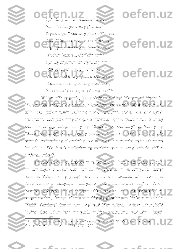                     Qo‘lida oydan ham kattaroq bir non.
                    Nonni tishlab yerdi va yig‘lar erdi,
                    Ziyrak unga: “Nechun yig‘larsen?” – dedi.
                    Dedi: “Och bolamen, ishtaham karnay,
                    Yig‘layman qornimga tadbir topolmay.
                    Ishtaham katta-yu, kichikdir nonim,
                    Qanday to‘yaman deb qiynalar jonim. 
                     Non tez tugar deya bo‘laman xunob,
                     Achchiq-achchiq yig‘lab, chekaman azob.
                     Kelurman bosh egik, rangim za’faron,
                    Na qorin to‘q bo‘lar, na qo‘limda non”. 32
            Xulosa   qilib   aytganda,   ikkala   shoir   asarlaridagi   hikoyatlarni   birgina   bu
hikoyat bilan emas, balki bir qancha hikoyatlarni qiyosiy tahlil qilish mumkin.   Bu
tahlil   esa   ijodkor   tasvir   usulining   nozik   qirralarini,   o‘ziga   xos   so‘z   aytish
mahoratini, faqat ijodkorning o‘ziga xos individualligini ko‘rsatib beradi. Shunday
ekan   biz   tahlilga   tortgan   Jomiyning   “Xiradnomai   Iskandariy”   va   Navoiyning
“Saddi   Iskandariy“   asarlari   qiyosiy   jihatdan   o‘rganilishi   ikkala   shoirning   so‘z
yaratish   mahoratining   o‘zgachaligi   siz   va   bizga   bir   muncha   oydinlashganday
bo‘ladi.   Bu   ikki   buyuk   ijodkorlarning   asarlarini   yanada   keng   jabhada   tahlilga
tortishga undaydi. 
Hammamizga   ayonki,   taraqqiyotning   tamal   toshi   ham,   mamlakatni   qudratli,
millatni   buyuk   qiladigan   kuch   ham   bu   –   ilm-fan,   ta’lim   va   tarbiyadir.   Ertangi
kunimiz,   Vatanimizning   yorug‘   istiqboli,   birinchi   navbatda,   ta’lim   tizimi   va
farzandlarimizga   berayotgan   tarbiyamiz   bilan   chambarchas   bog‘liq.   Alishr
Navoiyning   hayoti,   amalga   oshirgan   ishlari   yoshlar   uchun   bir   maktab   bo‘lsa,
yozgan asarlari, ulardagi ta’limiy va tarbiyaviy g‘oyalar yana bir katta maktabdir.
“Saddi   Iskandariy”   dostoni   ham   o‘z   g‘oyasi   bilan   nafaqat   o‘z   davri   uchun,   balki
hozirgi   davr   uchun   ham   nihoyatda   muhim   dasturulamal   vazifasini   o‘taydi.
32
 SH.Shomuhammedov. Abdurahmon Jomiy “Iskandar Xiradnomasi” G’ofur G’ulom nomidagi 
Adabiyoti va san’ati nashryoti. 1978-yil (tarjima) 64-b. 