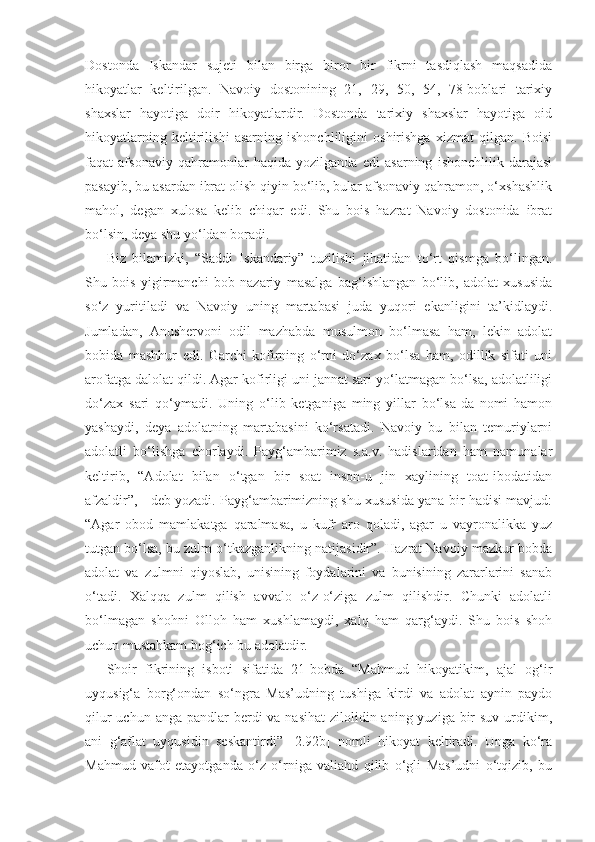 Dostonda   Iskandar   sujeti   bilan   birga   biror   bir   fikrni   tasdiqlash   maqsadida
hikoyatlar   keltirilgan.   Navoiy   dostonining   21,   29,   50,   54,   78-boblari   tarixiy
shaxslar   hayotiga   doir   hikoyatlardir.   Dostonda   tarixiy   shaxslar   hayotiga   oid
hikoyatlarning   keltirilishi   asarning   ishonchliligini   oshirishga   xizmat   qilgan.   Boisi
faqat   afsonaviy   qahramonlar   haqida   yozilganda   edi   asarning   ishonchlilik   darajasi
pasayib, bu asardan ibrat olish qiyin bo‘lib, bular afsonaviy qahramon, o‘xshashlik
mahol,   degan   xulosa   kelib   chiqar   edi.   Shu   bois   hazrat   Navoiy   dostonida   ibrat
bo‘lsin, deya shu yo‘ldan boradi. 
Biz   bilamizki,   “Saddi   Iskandariy”   tuzilishi   jihatidan   to‘rt   qismga   bo‘lingan.
Shu   bois   yigirmanchi   bob   nazariy   masalga   bag‘ishlangan   bo‘lib,   adolat   xususida
so‘z   yuritiladi   va   Navoiy   uning   martabasi   juda   yuqori   ekanligini   ta’kidlaydi.
Jumladan,   Anushervoni   odil   mazhabda   musulmon   bo‘lmasa   ham,   lekin   adolat
bobida   mashhur   edi.   Garchi   kofirning   o‘rni   do‘zax   bo‘lsa   ham,   odillik   sifati   uni
arofatga dalolat qildi. Agar kofirligi uni jannat sari yo‘latmagan bo‘lsa, adolatliligi
do‘zax   sari   qo‘ymadi.   Uning   o‘lib   ketganiga   ming   yillar   bo‘lsa-da   nomi   hamon
yashaydi,   deya   adolatning   martabasini   ko‘rsatadi.   Navoiy   bu   bilan   temuriylarni
adolatli   bo‘lishga   chorlaydi.   Payg‘ambarimiz   s.a.v.   hadislaridan   ham   namunalar
keltirib,   “Adolat   bilan   o‘tgan   bir   soat   inson-u   jin   xaylining   toat-ibodatidan
afzaldir”, - deb yozadi. Payg‘ambarimizning shu xususida yana bir hadisi mavjud:
“Agar   obod   mamlakatga   qaralmasa,   u   kufr   aro   qoladi,   agar   u   vayronalikka   yuz
tutgan bo‘lsa, bu zulm o‘tkazganlikning natijasidir”. Hazrat Navoiy mazkur bobda
adolat   va   zulmni   qiyoslab,   unisining   foydalarini   va   bunisining   zararlarini   sanab
o‘tadi.   Xalqqa   zulm   qilish   avvalo   o‘z-o‘ziga   zulm   qilishdir.   Chunki   adolatli
bo‘lmagan   shohni   Olloh   ham   xushlamaydi,   xalq   ham   qarg‘aydi.   Shu   bois   shoh
uchun mustahkam bog‘ich bu adolatdir. 
Shoir   fikrining   isboti   sifatida   21-bobda   “Mahmud   hikoyatikim,   ajal   og‘ir
uyqusig‘a   borg‘ondan   so‘ngra   Mas’udning   tushiga   kirdi   va   adolat   aynin   paydo
qilur  uchun anga  pandlar  berdi  va nasihat  zilolidin aning yuziga bir  suv urdikim,
ani   g‘aflat   uyqusidin   seskantirdi”   [2.92b]   nomli   hikoyat   keltiradi.   Unga   ko‘ra
Mahmud   vafot   etayotganda   o‘z   o‘rniga   valiahd   qilib   o‘gli   Mas’udni   o‘tqizib,   bu 