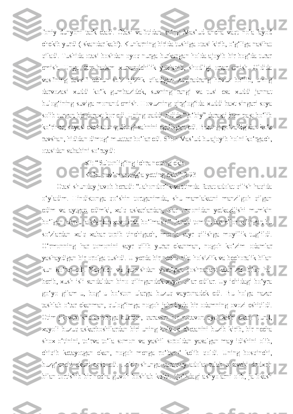 foniy   dunyoni   tark   etadi.   Otasi   vafotidan   so‘ng   Mas’ud   ancha   vaqt   nola-fayod
chekib yurdi (Iskandar kabi). Kunlarning birida tushiga otasi kirib, o‘g‘liga nasihat
qiladi. Tushida otasi boshdan oyoq nurga burkangan holda ajoyib bir bog‘da turar
emish.   Unga   dam-badam   xursandchilik   yuzlanib,   shodligi   ortar   emish.   Oldida
vasfining   tavsifi   uchun   so‘z   ojizlik   qiladigan   zumradrang   hovuz   bo‘lib,   uning
darvozasi   xuddi   ko‘k   gumbazidek,   suvning   rangi   va   tusi   esa   xuddi   jannat
bulog‘ining suviga monand emish. Hovuzning qirg‘og‘ida xuddi baxt singari soya
solib turgan bir daraxt bor edi. Uning qaddi oldida “to‘biy” daraxti ham past bo‘lib
ko‘rinar, soyasi esa butun gulbog‘ sahnini egallagan edi. Buning go‘zalligidan ko‘z
ravshan, hididan dimog‘ muattar bo‘lar edi. Shoh Mas’ud bu ajoyib holni ko‘rgach,
otasidan sababini so‘raydi:
                   Ki: “Sultonlig‘ing ichra netting ekin 
                   Ki bu nav’ manzilg‘a yetting ekin”[2.93]
   Otasi shunday javob beradi: “Jahondorlik vaqtimda faqat adolat qilish haqida
o‘yladim.   Hindistonga   qo‘shin   tortganimda,   shu   mamlakatni   manzilgoh   qilgan
edim   va   aytgan   edimki,   xalq   askarlardan,   ular   tomonidan   yetkazilishi   mumkin
bo‘lgan jabr-u jafolardan xavotirda bo‘lmasin”. Jarchi tomonidan e’lon qilingan bu
so‘zlardan   xalq   xabar   topib   tinchigach,   menda   sayr   qilishga   moyillik   tug‘ildi.
O‘rmonning   har   tomonini   sayr   qilib   yurar   ekanman,   nogoh   ko‘zim   odamlar
yashaydigan bir orolga tushdi. U yerda bir necha oila holsizlik va bechoralik bilan
kun   ko‘rar   edi.   Yog‘och   va   qamishdan   yasalgan   boshpanani   ular   zar   bilan   hal
berib, xush  isli  sandaldan  bino qilingandek xayol  qilar  edilar. Uy ichidagi  bo‘yra
go‘yo   gilam-u,   bog‘-u   bo‘ston   ularga   buzuq   vayronadek   edi.   Bu   holga   nazar
tashlab o‘tar  ekanman, qulog‘imga nogoh jabrdiyda bir odamning ovozi eshitildi.
Otim   jilovini   shu   tomonga   burdim,   qarasam   bir   notavon   ayol   kishi   ekan.   Tund,
xayoli  buzuq  askarboshilardan  biri  uning holvlisi  chetanini   buzib kirib, bir  necha
shox   o‘tinini,   to‘rva   to‘la   somon   va   yashil   sopoldan   yasalgan   may   idishini   olib,
chiqib   ketayotgan   ekan,   nogoh   menga   ro‘baro‘   kelib   qoldi.   Uning   bosqinchi,
buzg‘unchi   ekani   aniq   edi.   Lekin   shunga   qaramay   adolat   talab   qiluvchi   dodxoh
bilan  tortishib   bir  necha   guvoh  boshlab  keldi.  Qo‘lidagi   ashyolarni   olib,  jafokash 