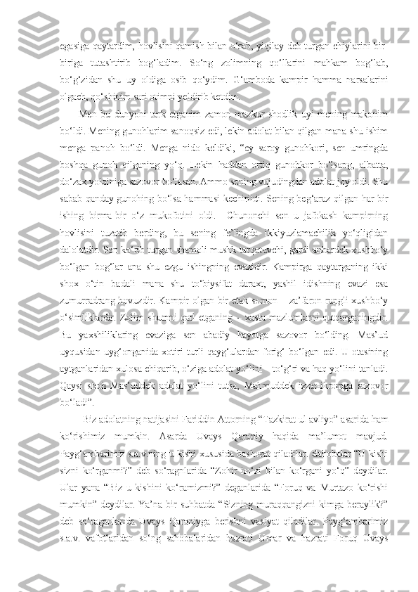 egasiga qaytardim, hovlisini qamish bilan o‘rab, yiqilay deb turgan chiylarini bir-
biriga   tutashtirib   bog‘ladim.   So‘ng   zolimning   qo‘llarini   mahkam   bog‘lab,
bo‘g‘zidan   shu   uy   oldiga   osib   qo‘ydim.   G‘amboda   kampir   hamma   narsalarini
olgach, qo‘shinim sari otimni yeldirib ketdim.
  Men   bu   dunyoni   tark   etganim   zamon   mazkur   shodlik   uyi   mening   makonim
bo‘ldi. Mening gunohlarim sanoqsiz edi, lekin adolat bilan qilgan mana shu ishim
menga   panoh   bo‘ldi.   Menga   nido   keldiki,   “ey   saroy   gunohkori,   sen   umringda
boshqa   gunoh   qilganing   yo‘q.   Lekin   haddan   ortiq   gunohkor   bo‘lsang,   albatta,
do‘zax yolqiniga sazovor bo‘lasan. Ammo sening vujudingdan adolat joy oldi. Shu
sabab qanday gunohing bo‘lsa hammasi kechirildi. Sening beg‘araz qilgan har bir
ishing   birma-bir   o‘z   mukofotini   oldi.     Chunonchi   sen   u   jafokash   kampirning
hovlisini   tuzatib   berding,   bu   sening   fe’lingda   ikkiyuzlamachilik   yo‘qligidan
dalolatdir. Sen ko‘rib turgan shamoli mushk tarqatuvchi, gardi anbardek xushbo‘y
bo‘lgan   bog‘lar   ana   shu   ezgu   ishingning   evazidir.   Kampirga   qaytarganing   ikki
shox   o‘tin   badali   mana   shu   to‘biysifat   daraxt,   yashil   idishning   evazi   esa
zumurradrang hovuzdir. Kampir olgan bir etak somon – za’faron rangli xushbo‘y
o‘simliklardir.   Zolim   shumni   qatl   etganing   –   xasta   mazlumlarni   qutqarganingdir.
Bu   yaxshiliklaring   evaziga   sen   abadiy   hayotga   sazovor   bo‘lding.   Mas’ud
uyqusidan   uyg‘onganida   xotiri   turli   qayg‘ulardan   forig‘   bo‘lgan   edi.   U   otasining
aytganlaridan xulosa chiqarib, o‘ziga adolat yo‘lini – to‘g‘ri va haq yo‘lini tanladi.
Qaysi   shoh   Mas’uddek   adolat   yo‘lini   tutsa,   Mahmuddek   izzat-ikromga   sazovor
bo‘ladi”. 
   Biz adolatning natijasini  Fariddin Attorning “Tazkirat ul-avliyo”  asarida ham
ko‘rishimiz   mumkin.   Asarda   Uvays   Qaraniy   haqida   ma’lumot   mavjud.
Payg‘ambarimiz s.a.v.ning u kishi xususida bashorat qiladilar. Sahobalar “U kishi
sizni   ko‘rganmi?”   deb   so‘ragnlarida   “Zohir   ko‘zi   bilan   ko‘rgani   yo‘q”   deydilar.
Ular   yana   “Biz   u   kishini   ko‘ramizmi?”   deganlarida   “Foruq   va   Murtazo   ko‘rishi
mumkin” deydilar. Ya’na  bir   suhbatda  “Sizning  muraqqangizni  kimga  beraylik?”
deb   so‘raganlarida   Uvays   Qaraniyga   berishni   vasiyat   qiladilar.   Payg‘ambarimiz
s.a.v.   vafotlaridan   so‘ng   sahobalaridan   hazrati   Umar   va   hazrati   Foruq   Uvays 