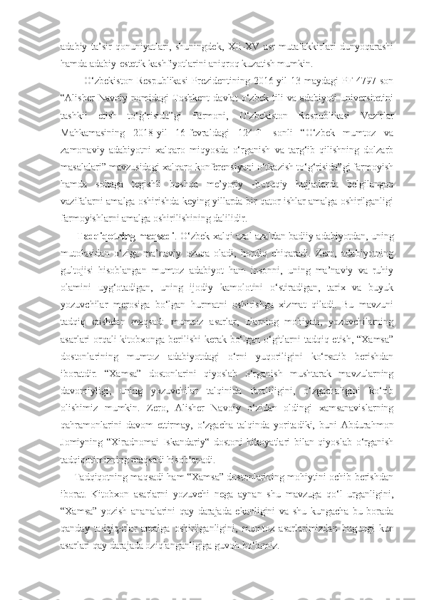 adabiy   ta’sir   qonuniyatlari,   shuningdek,   XII-XV   asr   mutafakkirlari   dunyoqarashi
hamda adabiy-estetik kashfiyotlarini aniqroq kuzatish mumkin.
                O‘zbekiston   Respublikasi   Prezidentining   2016-yil   13-maydagi   PF-4797-son
“Alisher   Navoiy   nomidagi   Toshkent   davlat   o‘zbek   tili   va   adabiyoti   universitetini
tashkil   etish   to‘g‘risida”gi   Farmoni,   O‘zbekiston   Respublikasi   Vazirlar
Mahkamasining   2018-yil   16-fevraldagi   124-F-   sonli   “O‘zbek   mumtoz   va
zamonaviy   adabiyotni   xalqaro   miqyosda   o‘rganish   va   targ‘ib   qilishning   dolzarb
masalalari” mavzusidagi xalqaro konferensiyani o‘tkazish to‘g‘risida”gi farmoyish
hamda   sohaga   tegishli   boshqa   me’yoriy   -huquqiy   hujjatlarda   belgilangan
vazifalarni amalga oshirishda keying yillarda bir qator ishlar amalga oshirilganligi
farmoyishlarni amalga oshirilishining dalilidir. 
             Tadqiqotning maqsadi .   O‘zbek xalqi azal-azaldan badiiy adabiyotdan, uning
mutolasidan   o‘ziga   ma’naviy   ozuqa   oladi,   hordiq   chiqaradi.   Zero,   adabiyotning
gultojisi   hisoblangan   mumtoz   adabiyot   ham   insonni,   uning   ma’naviy   va   ruhiy
olamini   uyg‘otadigan,   uning   ijodiy   kamolotini   o‘stiradigan,   tarix   va   buyuk
yozuvchilar   merosiga   bo‘lgan   hurmatni   oshirishga   xizmat   qiladi.   Bu   mavzuni
tadqiq   etishdan   maqsad:   mumtoz   asarlar,   ularning   mohiyati,   yozuvchilarning
asarlari orqali kitobxonga berilishi  kerak bo‘lgan o‘gitlarni tadqiq etish, “Xamsa”
dostonlarining   mumtoz   adabiyotdagi   o‘rni   yuqoriligini   ko‘rsatib   berishdan
iboratdir.   “Xamsa”   dostonlarini   qiyoslab   o‘rganish   mushtarak   mavzularning
davomiyligi,   uning   yozuvchilar   talqinida   farqliligini,   o‘zgachaligini   ko‘rib
olishimiz   mumkin.   Zero,   Alisher   Navoiy   o‘zidan   oldingi   xamsanavislarning
qahramonlarini   davom   ettirmay,   o‘zgacha   talqinda   yoritadiki,   buni   Abdurahmon
Jomiyning   “Xiradnomai   Iskandariy“   dostoni   hikoyatlari   bilan   qiyoslab   o‘rganish
tadqiqotimizning maqsadi hisoblanadi.
           Tadqiqotning maqsadi ham “Xamsa” dostonlarining mohiytini ochib berishdan
iborat.   Kitobxon   asarlarni   yozuvchi   nega   aynan   shu   mavzuga   qo‘l   urganligini,
“Xamsa”   yozish   ananalarini   qay   darajada   ekanligini   va   shu   kungacha   bu   borada
qanday   tadqiqotlar   amalga   oshirilganligini,   mumtoz   asarlarimizdan   bugungi   kun
asarlari qay darajada oziqlanganligiga guvoh bo‘lamiz. 