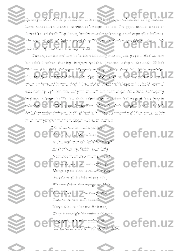 Qaraniyni izlab Ko‘faga boradilar. U kishi bilan bo‘lgan suhbatdan so‘ng hazarati
Umar sahobalikni tashlab, darvesh bo‘lmoqchi bo‘ladi. Bu gapni eshitib sahobalar
faryod ko‘tarishadi: “Ey Foruq, barcha musulmonlarning ishini zoye qilib bo‘lmas.
Bir   soat   qilgan   adulating   yetmish   yillik   toat-ibodatdan   yaxshiroq.   Rasululloh
hadislarining mazmuni shunday” [7.32]. 
Demak, bundan ma’lum bo‘ladiki adolatning mezoni juda yuqori. Mas’ud ham
bir   adolati   uchun   shunday   darajaga   yetishdi.   Bundan   tashqari   dostonda   29-bob
“Sulton   Abu   Said   Ko‘ragon   hikoyatikim,   royi   uqdakushoyi   bila   ko‘p   mamlakat
oldi   va   tig‘i   umrfarsoyi   bila   ko‘p   elga   oshub   soldi   va   lekin   sipohi   rozi   emas
erkandin ish vaqti borcha o‘zg‘oldi va o‘zi a’do aro mahlakaga qoldi, balki xasm ul
sarafrozning   tig‘i   kin   bila   bo‘ynin   choldi”   deb   nomlangan   Abu   Said   Ko‘ragoniy
haqidagi   hikoyat   bo‘lib,   bu   shoh   askarlariga   mehrbon   bo‘lmagani   bois   jangda
askarlari   uni   qo‘llab-quvvatlamaydilar.   Natijada   shoh   asirga   tushadi.   50-bob
Ardasher podshohning tadbirliligi haqida bo‘lib, dushmanni tig‘ bilan emas, tadbir
bilan ham yengish mumkin, degan xulosa chiqariladi: 
                   “Ki, a’do soridin necha pahlavon:
                    Falonu falonu falonu falon
                    Ki, bu xayl erur asli ko‘shish chog‘i,
                    Alisher Navoiy. Saddi Iskandariy
                    Nechukkim, bilursiz muni siz dog‘i.
                    Bo‘lub Ardavondin bori tiyraroy,
                    Manga aylab o‘zni tazallumnamoy.
                    Bu so‘zga qilib ahdu misoq etib, 
                    Yibormishdururlar manga xat bitib
                    Ki, tonglaki el bo‘lsa vodiynavard, 
                    Tuzulsa iki sori saffi nabard. 
                    Ne yerdaki turg‘on esa Ardavon,
                    Chopib boshig‘a bir necha pahlavon.
                    Anga yetkurub zulm podoshini,
                     Sanga keltururbiz aning boshini” [2.290]. 