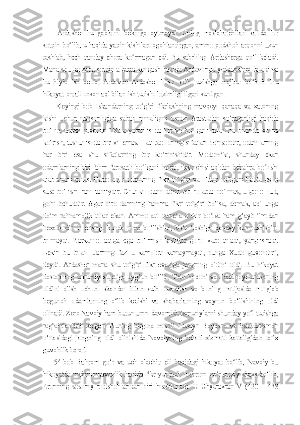   Ardasher   bu   gaplarni   bekorga   aytmaydi.   Uning   maslahatchilari   safida   bir
sotqin bo‘lib, u haqida yaqin kishilari ogohlantirgan, ammo podshoh arqonni uzun
tashlab,   hech   qanday   chora   ko‘rmagan   edi.   Bu   sabrliligi   Ardasherga   qo‘l   keladi.
Mana shu lahzada sotqin albatta kengash haqida Ardavonga yetkazishini biladi va
bu   hiyla   ish   berib,   Ardavon   Ardasher   bilan   sulh   tuzishga   majbur   bo‘ladi.   Bu
hikoyat orqali inson aql bilan ish tutishi lozimligi ilgari surilgan.
  Keyingi   bob   Iskandarning   to‘g‘ri   fikrlashning   mavqeyi   qanaqa   va   xatoning
kishi   uchun   nuqsonligiga   sabab   nimaligini   ustozi   Arastudan   so‘raganligi   haqida
bo‘lib,   ustozi   javoban   “Xalq   yaratilishda   bir   xil   bo‘lgani   bilan   na   bilimda   va   na
ko‘rish, tushunishda bir xil emas. Haq taolloning sifatlari behisobdir, odamlarning
har   biri   esa   shu   sifatlarning   bir   ko‘rinishidir.   Modomiki,   shunday   ekan
odamlarning biri fahm-farosatli bo‘lgani holda, ikkinchisi aqldan bebahra bo‘lishi
ajablanarli  emas.  Hatto  aqlli  odamning  fikri  to‘g‘ri   va o‘tkir   bo‘lgani   holda goho
sust   bo‘lishi   ham   tabiiydir.   Chunki   odam   doim   bir   holatda   bo‘lmas,   u   goho   hud,
gohi   behuddir.   Agar   biro   damning   hamma   fikri   to‘g‘ri   bo‘lsa,   demak,   aql   unga
doim   rahnamolik   qilar   ekan.   Ammo   aql   qancha   o‘tkir   bo‘lsa   ham   g‘ayb   ilmidan
bexabardir. U ertangi  kunda nima bo‘lishini, kishi  boshiga  qanday kun tushishini
bilmaydi.   Barkamol   aqlga   ega   bo‘lmish   kishilar   goho   xato   qiladi,   yanglishadi.
Lekin   bu   bilan   ularning   fazl-u   kamoloti   kamaymaydi,   bunga   Xudo   guvohdir”,
deydi.   Ardasher   mana   shu   to‘g‘ri   fikr   evaziga   jangning   oldini   oldi.   Bu   hikoyat
dostonning   umumiy   sujetiga   uyg‘un   bo‘lib,   Chin   hoqoni   va   Hind   royi   urushning
oldini   olish   uchun   Iskandar   bilan   sulh   tuzadilar   va   buning   natijasida   minglab
begunoh   odamlarning   o‘lib   ketishi   va   shaharlarning   vayron   bo‘lishining   oldi
olinadi. Zero Navoiy ham butun umri davomida temuriylarni shunday yo‘l tutishga
rag‘abtlantirib   kelgan.   Buning   birgina   misoli   Husayn   Boyqaro   va   Badiuzzamon
o‘rtasidagi   jangning   oldi   olinishida   Navoiyning   behad   xizmati   kattaligidan   tarix
guvohlik beradi. 
54-bob   Bahrom   go‘r   va   uch   olachiq   eli   haqidagi   hikoyat   bo‘lib,   Navoiy   bu
hikoyatda mehmonnavozlik haqida fikr yuritadi. Bahrom go‘r tarxiy shaxs bo‘lib,
Eronning   sosoniy   podshohlaridan   biri   hisoblanadi.   U   Chyaraxran   V   (420—   438 