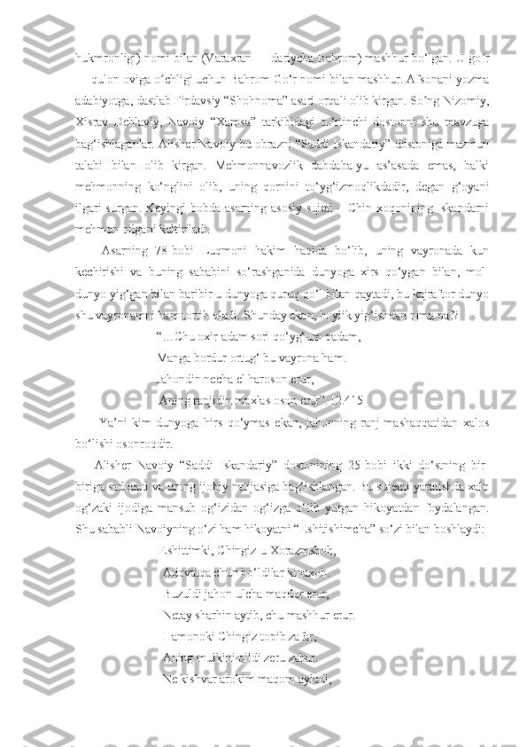 hukmronligi) nomi bilan (Varaxran — dariycha Bahrom) mashhur bo‘lgan. U go rʻ
— qulon oviga o chligi uchun Bahrom Go‘r nomi bilan mashhur. Afsonani yozma	
ʻ
adabiyotga, dastlab Firdavsiy “Shohnoma” asari orqali olib kirgan. So ng Nizomiy,	
ʻ
Xisrav   Dehlaviy,   Navoiy   “Xamsa”   tarkibidagi   to‘rtinchi   dostonni   shu   mavzuga
bag‘ishlaganlar. Alisher Navoiy bu obrazni “Saddi Iskandariy” dostoniga mazmun
talabi   bilan   olib   kirgan.   Mehmonnavozlik   dabdaba-yu   as’asada   emas,   balki
mehmonning   ko‘nglini   olib,   uning   qornini   to‘yg‘izmoqlikdadir,   degan   g‘oyani
ilgari  surgan. Keyingi bobda asarning asosiy  sujeti  – Chin xoqonining Iskandarni
mehmon qilgani keltiriladi.
  Asarning   78-bobi   Luqmoni   hakim   haqida   bo‘lib,   uning   vayronada   kun
kechirishi   va   buning   sababini   so‘rashganida   dunyoga   xirs   qo‘ygan   bilan,   mol-
dunyo yig‘gan bilan baribir u dunyoga quruq qo‘l bilan qaytadi, bu kajraftor dunyo
shu vayronamni ham tortib oladi. Shunday ekan, boylik yig‘ishdan nima naf? 
                    “…Chu oxir adam sori qo‘yg‘um qadam, 
                    Manga bordur ortug‘ bu vayrona ham. 
                    Jahondin necha el haroson erur,
                     Aning ranjidin maxlas oson erur”. [2.415] 
  Ya’ni   kim   dunyoga   hirs   qo‘ymas   ekan,   jahonning   ranj-mashaqqatidan   xalos
bo‘lishi osonroqdir. 
Alisher   Navoiy   “Saddi   Iskandariy”   dostonining   25-bobi   ikki   do‘stning   bir-
biriga sadoqati va uning ijobiy natijasiga bag‘ishlangan. Bu sujetni yaratishda xalq
og‘zaki   ijodiga   mansub   og‘izidan   og‘izga   o‘tib   yurgan   hikoyatdan   foydalangan.
Shu sababli Navoiyning o‘zi ham hikoyatni “Eshitishimcha” so‘zi bilan boshlaydi:
                     Eshittimki, Chingiz-u Xorazmshoh, 
                      Adovatqa chun bo‘ldilar kinaxoh.
                      Buzuldi jahon ulcha maqdur erur, 
                      Netay sharhin aytib, chu mashhur erur.
                      Hamonoki Chingiz topib zafar, 
                      Aning mulkini qildi zeru zabar. 
                      Ne kishvar arokim maqom ayladi, 