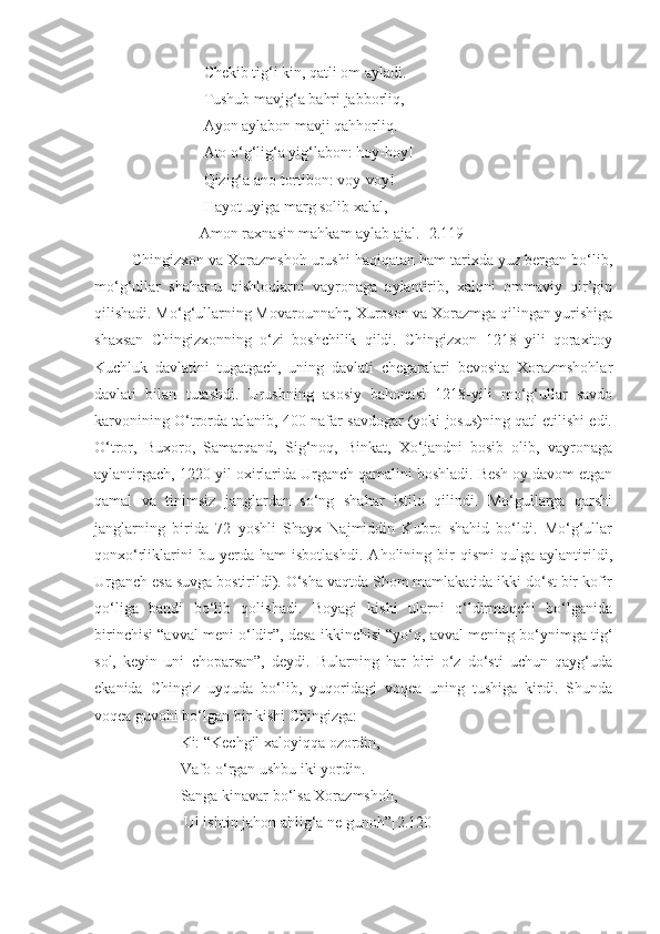                       Chekib tig‘i kin, qatli om ayladi. 
                      Tushub mavjg‘a bahri jabborliq, 
                      Ayon aylabon mavji qahhorliq.
                      Ato o‘g‘lig‘a yig‘labon: hoy-hoy!
                      Qizig‘a ano tortibon: voy-voy!
                      Hayot uyiga marg solib xalal,
                     Amon raxnasin mahkam aylab ajal. [2.119]
    Chingizxon va Xorazmshoh urushi haqiqatan ham tarixda yuz bergan bo‘lib,
mo‘g‘ullar   shahar-u   qishloqlarni   vayronaga   aylantirib,   xalqni   ommaviy   qir’gin
qilishadi. Mo‘g‘ullarning Movarounnahr, Xuroson va Xorazmga qilingan yurishiga
shaxsan   Chingizxonning   o‘zi   boshchilik   qildi.   Chingizxon   1218   yili   qoraxitoy
Kuchluk   davlatini   tugatgach,   uning   davlati   chegaralari   bevosita   Xorazmshohlar
davlati   bilan   tutashdi.   Urushning   asosiy   bahonasi   1218-yili   mo‘g‘ullar   savdo
karvonining O‘trorda talanib, 400 nafar savdogar (yoki josus)ning qatl etilishi edi.
O‘tror,   Buxoro,   Samarqand,   Sig‘noq,   Binkat,   Xo‘jandni   bosib   olib,   vayronaga
aylantirgach, 1220-yil oxirlarida Urganch qamalini boshladi. Besh oy davom etgan
qamal   va   tinimsiz   janglardan   so‘ng   shahar   istilo   qilindi.   Mo‘gullarga   qarshi
janglarning   birida   72   yoshli   Shayx   Najmiddin   Kubro   shahid   bo‘ldi.   Mo‘g‘ullar
qonxo‘rliklarini   bu   yerda   ham   isbotlashdi.   Aholining   bir   qismi   qulga   aylantirildi,
Urganch esa suvga bostirildi). O‘sha vaqtda Shom mamlakatida ikki do‘st bir kofir
qo‘liga   bandi   bo‘lib   qolishadi.   Boyagi   kishi   ularni   o‘ldirmoqchi   bo‘lganida
birinchisi “avval meni o‘ldir”, desa ikkinchisi “yo‘q, avval mening bo‘ynimga tig‘
sol,   keyin   uni   choparsan”,   deydi.   Bularning   har   biri   o‘z   do‘sti   uchun   qayg‘uda
ekanida   Chingiz   uyquda   bo‘lib,   yuqoridagi   voqea   uning   tushiga   kirdi.   Shunda
voqea guvohi bo‘lgan bir kishi Chingizga:
                Ki: “Kechgil xaloyiqqa ozordin,
                Vafo o‘rgan ushbu iki yordin. 
                Sanga kinavar bo‘lsa Xorazmshoh,
                 Ul ishtin jahon ahlig‘a ne gunoh”[2.120]  