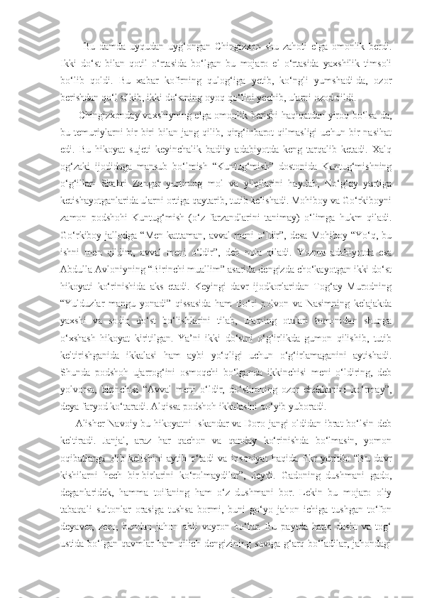     Bu   damda   uyqudan   uyg‘ongan   Chingizxon   shu   zahoti   elga   omonlik   berdi.
Ikki   do‘st   bilan   qotil   o‘rtasida   bo‘lgan   bu   mojaro   el   o‘rtasida   yaxshilik   timsoli
bo‘lib   qoldi.   Bu   xabar   kofirning   qulog‘iga   yetib,   ko‘ngli   yumshadi-da,   ozor
berishdan qo‘l silkib, ikki do‘stning oyoq-qo‘lini yechib, ularni ozod qildi.
  Chingizxonday vaxshiyning elga omonlik berishi haqiqatdan yiroq bo‘lsa-da,
bu   temuriylarni   bir-biri   bilan   jang   qilib,   qirg‘inbarot   qilmasligi   uchun   bir   nasihat
edi.   Bu   hikoyat   sujeti   keyinchalik   badiiy   adabiyotda   keng   tarqalib   ketadi.   Xalq
og‘zaki   ijodidaga   mansub   bo‘lmish   “Kuntug‘mish”   dostonida   Kuntug‘mishning
o‘g‘illari   Shahri   Zangar   yurtining   mol   va   yilqilarini   haydab,   No‘g‘ay   yurtiga
ketishayotganlarida ularni ortiga qaytarib, tutib kelishadi. Mohiboy va Go‘rkiboyni
zamon   podshohi   Kuntug‘mish   (o‘z   farzandlarini   tanimay)   o‘limga   hukm   qiladi.
Go‘rkiboy jallodga  “Men  kattaman,  avval   meni  o‘ldir”,  desa  Mohiboy  “Yo‘q,  bu
ishni   men   qildim,   avval   meni   o‘ldir”,   deb   nola   qiladi.   Yozma   adabiyotda   esa
Abdulla Avloniyning “Birinchi muallim” asarida dengizda cho‘kayotgan ikki do‘st
hikoyati   ko‘rinishida   aks   etadi.   Keyingi   davr   ijodkorlaridan   Tog‘ay   Murodning
“Yulduzlar   mangu   yonadi”   qissasida   ham   Bo‘ri   polvon   va   Nasimning   kelajakda
yaxshi   va   sodiq   do‘st   bo‘lishlarini   tilab,   ularning   otalari   tomonidan   shunga
o‘xshash   hikoyat   kiritilgan.   Ya’ni   ikki   do‘stni   o‘g‘irlikda   gumon   qilishib,   tutib
keltirishganida   ikkalasi   ham   aybi   yo‘qligi   uchun   o‘g‘irlamaganini   aytishadi.
Shunda   podshoh   ujarrog‘ini   osmoqchi   bo‘lganda   ikkinchisi   meni   o‘ldiring,   deb
yolvorsa,   birinchisi   “Avval   meni   o‘ldir,   do‘stimning   ozor   chekkanini   ko‘rmay”,
deya faryod ko‘taradi. Alqissa podshoh ikkalasini qo‘yib yuboradi. 
Alisher Navoiy bu hikoyatni Iskandar va Doro jangi oldidan ibrat bo‘lsin deb
keltiradi.   Janjal,   araz   har   qachon   va   qanday   ko‘rinishda   bo‘lmasin,   yomon
oqibatlarga   olib   kelishini   aytib   o‘tadi   va   insoniyat   haqida   fikr   yuritib:   “Bu   davr
kishilarni   hech   bir-birlarini   ko‘rolmaydilar”,   deydi.   Gadoning   dushmani   gado,
deganlaridek,   hamma   toifaning   ham   o‘z   dushmani   bor.   Lekin   bu   mojaro   oliy
tabaqali   sultonlar   orasiga   tushsa   bormi,   buni   go‘yo   jahon   ichiga   tushgan   to‘fon
deyaver,   zero,   bundan   jahon   ahli   vayron   bo‘lur.   Bu   paytda   hatto   dasht   va   tog‘
ustida bo‘lgan qavmlar  ham  qilich dengizining suviga g‘arq bo‘ladilar, jahondagi 