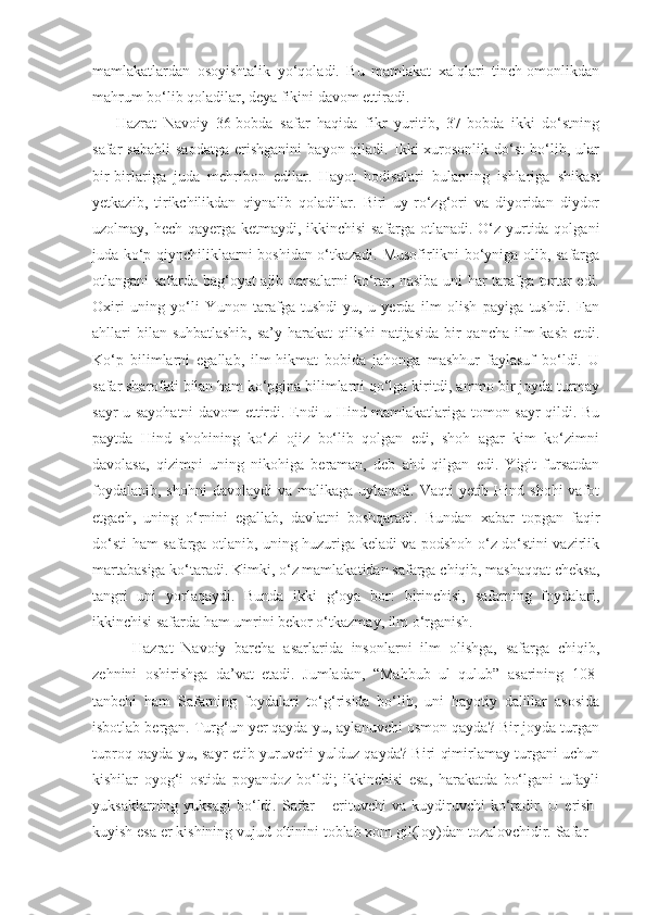 mamlakatlardan   osoyishtalik   yo‘qoladi.   Bu   mamlakat   xalqlari   tinch-omonlikdan
mahrum bo‘lib qoladilar, deya fikini davom ettiradi. 
Hazrat   Navoiy   36-bobda   safar   haqida   fikr   yuritib,   37-bobda   ikki   do‘stning
safar   sababli   saodatga   erishganini   bayon  qiladi.   Ikki   xurosonlik   do‘st   bo‘lib,  ular
bir-birlariga   juda   mehribon   edilar.   Hayot   hodisalari   bularning   ishlariga   shikast
yetkazib,   tirikchilikdan   qiynalib   qoladilar.   Biri   uy-ro‘zg‘ori   va   diyoridan   diydor
uzolmay, hech qayerga ketmaydi, ikkinchisi  safarga otlanadi. O‘z yurtida qolgani
juda ko‘p qiynchiliklaarni boshidan o‘tkazadi. Musofirlikni bo‘yniga olib, safarga
otlangani safarda bag‘oyat ajib narsalarni ko‘rar, nasiba uni har tarafga tortar edi.
Oxiri   uning   yo‘li   Yunon   tarafga   tushdi-yu,   u   yerda   ilm   olish   payiga   tushdi.   Fan
ahllari  bilan suhbatlashib,  sa’y-harakat qilishi  natijasida bir qancha ilm kasb  etdi.
Ko‘p   bilimlarni   egallab,   ilm-hikmat   bobida   jahonga   mashhur   faylasuf   bo‘ldi.   U
safar sharofati bilan ham ko‘pgina bilimlarni qo‘lga kiritdi, ammo bir joyda turmay
sayr-u sayohatni davom ettirdi. Endi u Hind mamlakatlariga tomon sayr qildi. Bu
paytda   Hind   shohining   ko‘zi   ojiz   bo‘lib   qolgan   edi,   shoh   agar   kim   ko‘zimni
davolasa,   qizimni   uning   nikohiga   beraman,   deb   ahd   qilgan   edi.   Yigit   fursatdan
foydalanib,  shohni  davolaydi  va malikaga  uylanadi.  Vaqti  yetib Hind shohi  vafot
etgach,   uning   o‘rnini   egallab,   davlatni   boshqaradi.   Bundan   xabar   topgan   faqir
do‘sti ham safarga otlanib, uning huzuriga keladi va podshoh o‘z do‘stini vazirlik
martabasiga ko‘taradi. Kimki, o‘z mamlakatidan safarga chiqib, mashaqqat cheksa,
tangri   uni   yorlaqaydi.   Bunda   ikki   g‘oya   bor:   birinchisi,   safarning   foydalari,
ikkinchisi safarda ham umrini bekor o‘tkazmay, ilm o‘rganish.
    Hazrat   Navoiy   barcha   asarlarida   insonlarni   ilm   olishga,   safarga   chiqib,
zehnini   oshirishga   da’vat   etadi.   Jumladan,   “Mahbub   ul   qulub”   asarining   108-
tanbehi   ham   Safarning   foydalari   to‘g‘risida   bo‘lib,   uni   hayotiy   dalillar   asosida
isbotlab bergan. Turg‘un yer qayda-yu, aylanuvchi osmon qayda? Bir joyda turgan
tuproq qayda-yu, sayr etib yuruvchi yulduz qayda? Biri qimirlamay turgani uchun
kishilar   oyog‘i   ostida   poyandoz   bo‘ldi;   ikkinchisi   esa,   harakatda   bo‘lgani   tufayli
yuksaklarning  yuksagi   bo‘ldi.  Safar  –  erituvchi  va  kuydiruvchi   ko‘radir.  U  erish-
kuyish esa er kishining vujud oltinini toblab xom gil(loy)dan tozalovchidir. Safar – 