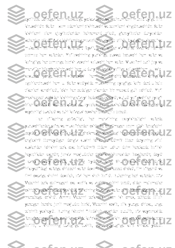 ayriliqqa uchraganlarni  maqsadiga yetkazuvchi  va mahrumlarni murod uyiga olib
kiruvchidir. Safar – xom odamlarni pishiruvchi va taomlarni singdiruvchidir. Safar
kishilarni   olam   ajoyibotlaridan   bahramand   qiladi,   g‘aroyibotlar   dunyosidan
xabardor qiladi. Aziz kishilarning mozorlarini ziyorat qilish fayziga musharraf va
mukarram   bo‘lmoq   ham   safardan;   fayzli,   ulug‘   zotlar   xizmatida   izzat   va   hurmat
topmoq   ham   safardan.   Yo‘lovchining   yurishiga   quvvat   beruvchi   ham   safar   va
ko‘ngliga   har   tomonga   borish   zavqini   soluvchi   ham   safar.   Musofirni   turli   joy   va
manzillar bilan tanishtiruvchi ham u; dunyoni kezish yo‘liga soluvchi ham u. Issiq-
sovuqda   jonga   orom   beruvchi   ham   u;   achchiq-chuchukdan   ko‘ngilni
ogohlantiruvchi   ham   u.   Safar   vodiysida   musofirning   oyog‘iga   ko‘p   dard-u   balo
tikanlari   sanchiladi,   lekin   har   qadalgan   tikandan   bir   maqsad   guli   ochiladi.   Yo‘l
mashaqqati zarbidan kishining a’zoyi badani qaqshaydi; vujudi yo‘lovchilar oyog‘i
bilan   toptaladi   va   har   a’zosi   u   oyoqlar   ostida   ushaladi.   Ammo   ko‘nglining
vayronligi tuzaladi va ruhi ko‘zgusi ravshan tortib, jilo topadi.
  Har   o‘lkaning   go‘zalligi,   har   manzilning   osoyishtaligini   safarda
yuruvchilardan so‘ra va musofirlardan eshit. Safar qilmagan orom olish farog‘atini
qaydan bilsin? Musofirlik azobini chekmagan vatandagi hayotning qadrini qaydan
anglasin?   Oqmaydigan   dengiz   suvini   ichsa   bo‘ladimi?   Oqar   daryoning   zilol
suvlaridan   ichishni   tark   etsa   bo‘ladimi?   Odam   uchun   doim   harakatda   bo‘lish
hayotlikdan   asardir;   jonsiz   mavjudotlar   tiriklik   nishonasidan   bexabardir,   deydi
Hazrat   Navoiy.   Demak,   safarning   foydalari   ko‘p.   Shu   bois   ham   “Ikki   do‘st
hikoyati”dagi safarga chiqqani safar davomida mashaqqat chekdi, ilm o‘rgandi va
ilmi   evaziga   shohni   davolab,   o‘zi   ham   shoh   bo‘ldi.   Bularning   bari   safardan.   O‘z
Vatanini   tark   etolmagani   esa   xorlik   va   zorlik   azobini   tortdi,   eldan   malomatlar
eshitib, qashshoqlikda yashadi, do‘stining huzuriga safar qilib borgandagina ulug‘
martabaga   erishdi.   Ammo   Vatanni   tark   etish   oson   ish   emas,   tabiatda   Olloh
yaratgan   barcha   jonli   mavjudot   borki,   Vatanini   sevib,   olis   yurtga   chiqsa,   unga
talpinib   yashaydi.   Buning   isbotini   “Podshoh   qasridan   qutulib,   o‘z   vayronasida
farog‘at topgan kabutar hikoyati”da ko‘rishimiz mumkin. Bir xat tashuvchi kaptar
bo‘lib,   u   shohninng   tuzog‘iga   tushib,   qanot-quyrug‘iga   ko‘p   shikast   yetadi. 