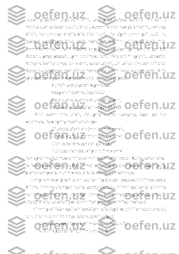 Falakning   gardishi   unga   zulm   qilib,   uzoq   yillar   qafasda   saqlandi.   Bir   kuni   u
mahbus qush qafasdan qutulib, shod-u xurramlik bilan havoga ko‘tarilib, osmonga
chiqib,   har   tomonga   sinchikovlik   bilan   boqib,   o‘z   diyori   tomon   yo‘l   tutdi.   Bu
baxtiyor   qush   g‘ayrat   bilan   uchib,   necha   kunlik   yo‘lni   oz   fursatda   bosib   o‘tdi.
Ammo   zamon   zulmi   ko‘p   o‘zgarishlar   yasab,   u   turadigan   uyni   xarob   qilgan   edi.
Kaptar   u   yerga   yetgach,   uyini   topolmasa   ham,   o‘sha   atrofni   aylanib,   uchaverdi.
Ko‘pgina kishilar tomga don sochib, kaptar uchirib, uni ushlab olmoqchi bo‘ldilar.
Kaptar   bu   narsalarga   hech   e’tibor   bermay   o‘z   tomini   izlab   qanot   qoqardi.   Ko‘p
aylangach, nihoyat o‘z vayronasini topdi-da murodiga yetdi.
                  Ki, ma’nus erur garchi vayronadur,
                  Netay shoh qasrinki, begonadur.
                  Yerur qushqa xushroq chu boqsang ayon,
                   Murassa’ qafasdan tikan oshyon. (2.377)
  Shoh   qasrini   nima   qilsin,   o‘z   uying   –   o‘lan   tushaging,   degan   gap   bor
xalqimizda. Navoiyning mashhur ruboiysi:
                   G‘urbatda g‘arib shodmon bo‘lmas emish,
                   El anga shafiq-u mehribon bo‘lmas emish.
                   Oltin qafas ichra gar qizil gul bitsa,
                   Bulbulga tikondek oshiyon bo‘lmas emish. 
ham aynan mazkur mavzunining asl mohiyatini ochib beradi. Xullas, asrlar oshsa-
da   Navoiy   asarlarining   badiiy   qimmati   va   tarbiyaviy   ahamiyati   yo‘qolgani   yo‘q,
yoshlar tarbiyasida muhim vosita sifatida xizmat qilib kelmoqda.
     Jomiy ham Navoiy kabi talqin usulidan foydalangan desak xató bo‘lmasa kerak.
Alloma   ilimning   ahamiyati   haqida   gapirar   ekan,   bu   bilimni   egallashda   kitobning
har   bir   yoshning   bilim   olishidagi   o‘rniga,   uning   hislatlariga   alohida   to‘xtalib
o‘tadi(“Silsilat uz-zahab”) va kitobni “teri yopingan olim”ga o‘xshatadi.
      Bilimni yoshlikdan egallashi kerakligini ta’kidlaydi va johillikni qattiq qoralab,
dono bilan nodonni bir-biriga qarama qarshi qo‘yadi:
            Hammadan avval farzand, bilimdan bahramand bo‘l,
            Nodonlik yurtidan chiq, bilim tomon ol yo‘l 