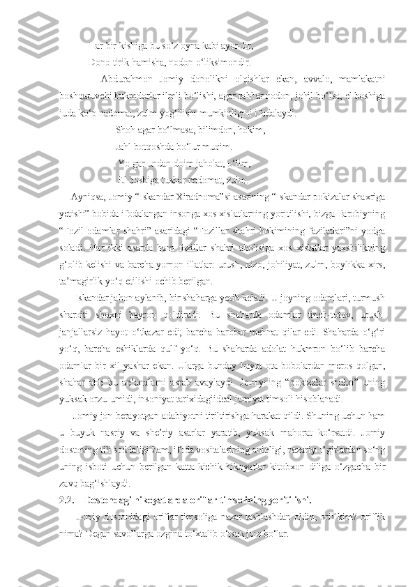             Har bir kishiga bu so‘z oyna kabi ayondir,
            Dono tirik hamisha, nodon o‘liksimondir.
            Abdurahmon   Jomiy   donolikni   olqishlar   ekan,   avvalo,   mamlakatni
boshqaruvchi hukmdorlar ilmli bo‘lishi, agar rahbar nodon, johil bo‘lsa, el boshiga
juda ko‘p nadomat, zulm yog‘ilishi mumkinligini ifodalaydi.
                       Shoh agar bo‘lmasa, bilimdon, hokim,
                       Jahl botqoshda bo‘lur muqim.
                        Yo gar undan doim jaholat, o‘lim,
                        El boshiga tushar nadomat, zulm.
     Ayniqsa, Jomiy “Iskandar Xiradnoma”si asarining “Iskandar pokizalar shaxriga
yetishi” bobida ifodalangan insonga xos xislatlarning yoritilishi, bizga Farobiyning
“Fozil   odamlar   shahri”   asaridagi   “Fozillar   shahri   hokimining   fazilatlari”ni   yodga
soladi.   Har   ikki   asarda   ham   fozillar   shahri   aholisiga   xos   xislatlar   yaxshilikning
g‘olib kelishi va barcha yomon illatlar: urush, nizo, johiliyat, zulm, boylikka xirs,
ta’magirlik yo‘q etilishi ochib berilgan.
      Iskandar jahon aylanib, bir shaharga yetib keladi. U joyning odamlari, turmush
sharoiti   shoxni   hayron   qoldiradi.   Bu   shaharda   odamlar   tinch-totuv,   urush-
janjallarsiz   hayot   o‘tkazar   edi;   barcha   barobar   mehnat   qilar   edi.   Shaharda   o‘g‘ri
yo‘q,   barcha   eshiklarda   qulf   yo‘q.   Bu   shaharda   adolat   hukmron   bo‘lib   barcha
odamlar   bir   xil   yashar   ekan.   Ularga   bunday   hayot   ota-bobolardan   meros   qolgan,
shahar   ahli   bu   an’analarni   asrab   avaylaydi.   Jomiyning   “pokizalar   shahri”   uning
yuksak orzu-umidi, insoniyat tarixidagiideal jamiyat timsoli hisoblanadi.
      Jomiy jon berayotgan adabiyotni tiriltirishga harakat qildi. Shuning uchun ham
u   buyuk   nasriy   va   she’riy   asarlar   yaratib,   yuksak   mahorat   ko‘rsatdi.   Jomiy
dostoning tili soddaligi ham, ifoda vositalarining aniqligi, nazariy o‘gitlardan so‘ng
uning   isboti   uchun   berilgan   katta-kichik   hikoyatlar   kitobxon   diliga   o‘zgacha   bir
zavq bag‘ishlaydi.
2.2. Dostondagi hikoyatlarda oriflar timsolining yoritilishi.
          Jomiy  dostonidagi   oriflar  timsoliga   nazar   tashlashdan   oldin,  orif   kim?  oriflik
nima? Degan savollarga ozgina to‘xtalib o‘tsak joiz bo‘lar. 