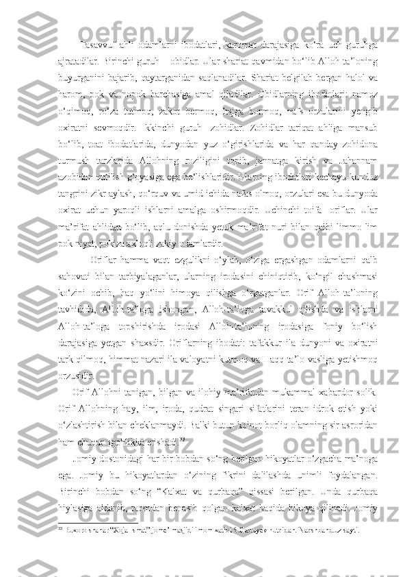           Tasavvuf   ahli   odamlarni   ibodatlari,   karomat   darajasiga   ko‘ra   uch   guruhga
ajratadilar. Birinchi guruh – obidlar. Ular shariat qavmidan bo‘lib Alloh-ta’loning
buyurganini   bajarib,   qaytarganidan   saqlanadilar.   Shariat   belgilab   bergan   halol   va
harom,   pok   va   nopok   barchasiga   amal   qiladilar.   Obidlarning   ibodatlari:   namoz
o‘qimoq,   ro‘za   tutmoq,   zakot   bermoq,   hajga   bormoq,   nafs   orzularini   yengib
oxiratni   sevmoqdir.   Ikkinchi   guruh   -zohidlar.   Zohidlar   tariqat   ahliga   mansub
bo‘lib,   toat   ibodatlarida,   dunyodan   yuz   o‘girishlarida   va   har   qanday   zohidona
turmush   tarzlarida   Allohning   roziligini   topib,   jannatga   kirish   va   Jahannam
azobidan qutilish g‘oyasiga ega bo‘lishlaridir. Ularning ibodatlari kechayu-kunduz
tangrini zikr aylash, qo‘rquv va umid ichida nafas olmoq, orzulari esa bu dunyoda
oxirat   uchun   yaroqli   ishlarni   amalga   oshirmoqdir.   Uchinchi   toifa-   oriflar.   Ular
ma’rifat   ahlidan   bo‘lib,   aqlu-donishda   yetuk   ma’rifat   nuri   bilan   qalbi   limmo-lim
pok niyat, pokiza axloqli zakiy odamlardir.
              Oriflar   hamma   vaqt   ezgulikni   o‘ylab,   o‘ziga   ergashgan   odamlarni   qalb
sahovati   bilan   tarbiyalaganlar,   ularning   irodasini   chiniqtirib,   ko‘ngil   chashmasi
ko‘zini   ochib,   haq   yo‘lini   himoya   qilishga   o‘rgatganlar.   Orif   Alloh-ta’loning
tavhidida,   Alloh-ta’loga   ishongan,   Alloh-ta’loga   tavakkul   qilishda   va   ishlarni
Alloh-ta’loga   topshirishda   irodasi   Alloh-ta’loning   irodasiga   foniy   bo‘lish
darajasiga   yetgan   shaxsdir.   Oriflarning   ibodati:   tafakkur   ila   dunyoni   va   oxiratni
tark qilmoq, himmat nazari ila valoyatni kutmoq va Haqq ta’lo vasliga yetishmoq
orzusidir. 
        Orif   Allohni   tanigan,   bilgan   va   ilohiy   ma’rifatdan   mukammal   xabardor   solik.
Orif   Allohning   hay,   ilm,   iroda,   qudrat   singari   sifatlarini   teran   idrok   etish   yoki
o‘zlashtirish bilan cheklanmaydi. Balki butun koinot-borliq olamning sir-asroridan
ham chuqur ogohlikka erishadi. 33
         Jomiy dostonidagi har bir bobdan so‘ng berilgan hikoyatlar o‘zgacha ma’noga
ega.   Jomiy   bu   hikoyatlardan   o‘zining   fikrini   dalilashda   unimli   foydalangan.
Birinchi   bobdan   so‘ng   “Kalxat   va   qurbaqa”   qissasi   berilgan.   Unda   qurbaqa
hiylasiga   aldanib,   taomdan   benasib   qolgan   kalxat   haqida   hikoya   qilinadi.   Jomiy
33
 Buxoro shahar “Xoja Ismat” jome’ masjidi imom xatibi S.Gadoyev nutqidan. Naqshband.uz sayti. 