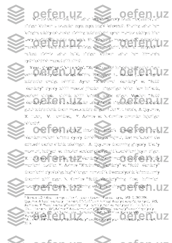              Mumtoz asarlarimizda inson uchun kerakli ma’naviy ozuqa mavjuddirki, uni
o‘qigan   kitobxon   u   ozuqadan   qayta   qayta   totgisi   kelaveradi.   Shuning   uchun   ham
ko‘pgina   adabiyotshunoslar   o‘zining   tadqiqotlarini   aynan   mumtoz   adabiyot   bilan
uzviy   bog‘liqlikda   tadqiq   etsa   kerak.   Shu   sababli   bu   mavzuga   qo‘l   urishimizdan
maqsad ham ikkala dostonlarning o‘ziga xos tomonlarini, dostonlar muqoyasasini
nafaqat   o‘zimiz   uchun   balki,   o‘qigan   kitobxon   uchun   ham   birmuncha
oydinlashtirish maqsad qilib olindi.
        Mavzuning o‘rganilish darajasi.  “Xamsa” asarlari bo‘yicha tadqiqotlar o‘tgan
asrning   80-90-yillarda   ko‘zga   ko‘rina   boshlagan.   Bu   xususda   juda   ko‘pgina
tadqiqotlar   amalga   oshirildi.   Aynan   “Xiradnomai   Iskandariy”   va   “Saddi
Iskandariy”   qiyosiy   tahlili   mavzusi   jihatdan     o‘rganilgan   ishlar     kam   bo‘lsada,
asarlarni   alohida     alohida   tahlili   ko‘proq   tadqiq   etilgan.   Masalan:   “Saddi
Iskandariy“   dostoni   shu   kunga   qadar   uch   yo‘sinda   o‘rganilgan   ekan.   Dastlabki
guruh tadqiqotlarda doston maxsus tadqiq etilgan. Bular Y.E.Bertels,  A.Qayumov,
X.   Turan,     M.   Hamidova,     Y.   Azimov   va   N.Komilov   tomondan   bajarilgan
ishlardir 3
. 
  Y.E.   Bertels   Iskandar   obrazining   genetik   tarixiga   e’tibor   berib,
iskandarnomalarni   ko‘proq   siyosiy   donishmandlik   majmui,   davr   mafkurasini   aks
ettiruvchi   asarlar   sifatida   tekshirgan.     A.   Qayumov   dostonning   g‘oyaviy   falsafiy
mazmuni, badiiyati  va obrazlari xarakteristikasiga oid kuzatishlarni bayon qilgan.
X. Turan va M. Hamidova “Saddi Iskandariy” dostoni matnini tadqiq etib, tanqidiy
matnlarni     tuzdilar.   Y.   Azimov   “Xiradnomai   Iskandariy”   va   “Saddi   Iskandariy”
dostonlarini qiyoslashga bag‘ishlangan  nomzodlik dissertatsiyasida ko‘proq Jomiy
dostonini   tahlil   etgan.   N.   Komilov   “Saddi   Iskandariy”ning     ilova     bo‘limlari-
nazariy masala, hikoya va hikmatlarning  so‘fiyona mohiyatini tadqiq etgan 4
. 
3
  Бертелс   Е . Э   Избранные   труды .  Том 4. Наваи и Джами - Масква. Наука , 1965 - С . 283-368. 
Qayumov. A Saddi Iskandariy - Toshkent. G’ofur G’ulom nomidagi Adabiyot va san’at nashryoti, 1975; 
Xamidova. M “Saddi Iskandariy” dostoning ilmiy – tanqidiy matni va matniy tadqiqi. Filol.fan. d-ri. 
Dis…  Toshkent. 1994; Azimov Y Abdurahmon Jomiy “Xiradnomai Iskandariy” dostonining qiyosiy – 
tipalogik tahlili. Filol. Fan. Nomz… diss. - Samarqand, 1996; N. Komilov. Xizr chashmasi. – Toshkent: 
Manaviyat, 2005.
4
 A.I.Ismoilov Alisher Navoiy “Saddi Iskandariy” dostonining qiyosiy tahlili. Dissertatsiya. – Toshkent 
2019. 