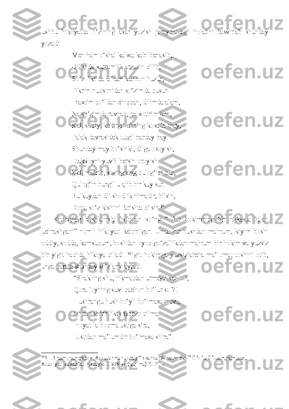 ushbu   hikoyatda   o‘zining   asar   yozish   jarayonidagi   holatini   tasvirlab   shunday
yozadi:
                  Men ham o‘shal kalxat kabi benasib,
                  Dilimda xurramlik orzusin qilib, 
                  So‘z fikrida dildan ketibon huzur,
                  Fikrim nuqsonidan so‘zimda qusur.
                   Baxtim qo‘ldan chiqqan, dilimda alam,
                  Na so‘zimda ravnaq, na xotirim jam,
                  Kel, soqiy, keltirgil cho‘ng kosada may,
                  Falak davrasidek tutgil parday-pay.
                  Shunday may bo‘sinki, dilga osoyish,
                  Etak loyni yuvib bersin oroyish.
                  Kel, mutrib, sozingning qulog‘ini bur,
                  Qulog‘in burgil-u ajib bir kuy sur.
                  Bu kuydan dil shodlik nimadir, bilsin,
                  Dono so‘z kishini farishta qilsin. 34
      Kitobning   boshlanishi   bobidan   so‘ng   “   Bir   hokimning   bir   nokasta   bilan
uchrashgani”   nomli   hikoyati   keltirilgan.   Unda   bir   husndan   mahrum,   kiyim   boshi
oddiy, sodda, kamsuqum, boshdan oyoq go‘zallikdan mahrum bir hokim va yuzsiz
bir   yigit   haqida   hikoya  qiladi.   Yigit   hokimga   yuzsizlarcha   ma’lomat   toshini   otib,
unga qarata shunday so‘zlarni aytadi:
                   “Shakling shu, hikmatdan urmagil sen lof,
                   Qora loyning suvi qachon bo‘lur sof?!
                   Hushrangu hush bo‘yli bo‘lmasa meva,
                   Undan shirinlikni taqozo qilma.
                   Inoyat-la boqma ustiga sira,
                    Ustidan ma’lumdir bo‘lmasa shira”.
34
  SH.Shomuhammedov. Abdurahmon Jomiy “Iskandar Xiradnomasi” G’ofur G’ulom nomidagi 
Adabiyoti va san’ati nashryoti. 1978-yil (tarjima) 30-31-b. 