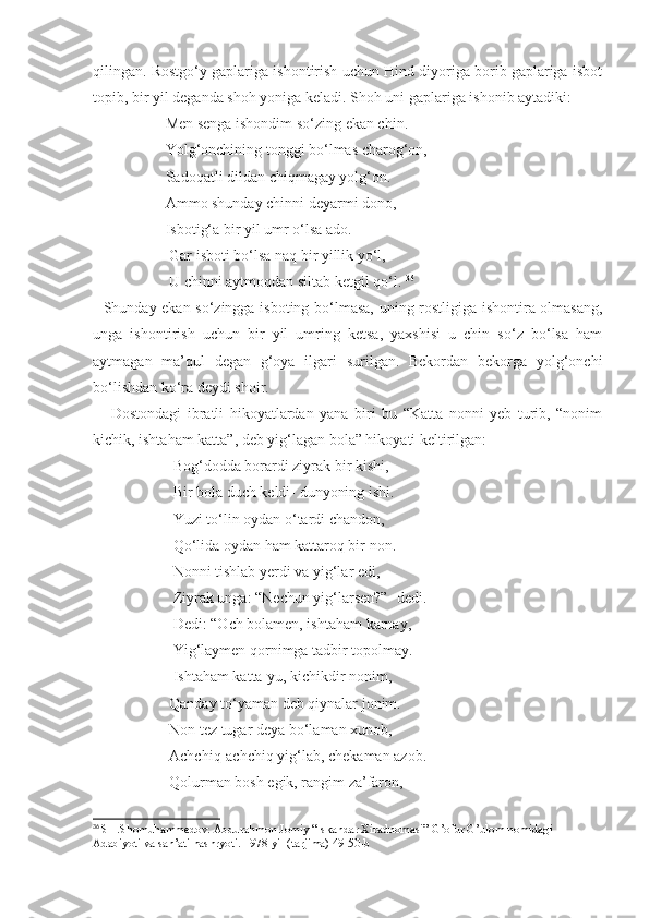 qilingan. Rostgo‘y gaplariga ishontirish uchun Hind diyoriga borib gaplariga isbot
topib, bir yil deganda shoh yoniga keladi. Shoh uni gaplariga ishonib aytadiki:
                   Men senga ishondim so‘zing ekan chin.
                   Yolg‘onchining tonggi bo‘lmas charog‘on,
                   Sadoqatli dildan chiqmagay yolg‘on.
                   Ammo shunday chinni deyarmi dono,
                   Isbotig‘a bir yil umr o‘lsa ado.
                    Gar isboti bo‘lsa naq bir yillik yo‘l,
                    U chinni aytmoqdan siltab ketgil qo‘l.  36
   Shunday ekan so‘zingga isboting bo‘lmasa, uning rostligiga ishontira olmasang,
unga   ishontirish   uchun   bir   yil   umring   ketsa,   yaxshisi   u   chin   so‘z   bo‘lsa   ham
aytmagan   ma’qul   degan   g‘oya   ilgari   surilgan.   Bekordan   bekorga   yolg‘onchi
bo‘lishdan ko‘ra deydi shoir.
      Dostondagi   ibratli   hikoyatlardan   yana   biri   bu   “Katta   nonni   yeb   turib,   “nonim
kichik, ishtaham katta”, deb yig‘lagan bola” hikoyati keltirilgan:
                     Bog‘dodda borardi ziyrak bir kishi,
                     Bir bola duch keldi- dunyoning ishi.
                     Yuzi to‘lin oydan o‘tardi chandon,
                     Qo‘lida oydan ham kattaroq bir non.
                     Nonni tishlab yerdi va yig‘lar edi,
                     Ziyrak unga: “Nechun yig‘larsen?”- dedi.
                     Dedi: “Och bolamen, ishtaham karnay,
                     Yig‘laymen qornimga tadbir topolmay.
                     Ishtaham katta-yu, kichikdir nonim,
                    Qanday to‘yaman deb qiynalar jonim.
                    Non tez tugar deya bo‘laman xunob,
                    Achchiq-achchiq yig‘lab, chekaman azob.
                    Qolurman bosh egik, rangim za’faron,
36
  SH.Shomuhammedov. Abdurahmon Jomiy “Iskandar Xiradnomasi” G’ofur G’ulom nomidagi 
Adabiyoti va san’ati nashryoti. 1978-yil (tarjima) 49-50-b 