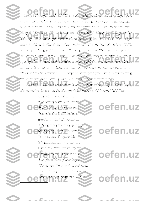     Jomiy bu hikoyati orqali so‘zi bilan o‘zi mos kelmaydigan, quruq gerdayadigan,
muhimi tashqi ko‘rinish emas, balki insonning qalb go‘zalligi, uning gapirayotgan
so‘zlari   birinchi   o‘rinda   turishini   ko‘rsatib   bermoqchi   bo‘lgan.   Yana   bir   ibratli
hikoyati   “Yer   sotib   olib,   undan   xazina   topgan   kishi”   hikoyatidir.   Hikoyatda   bir
kishi   uy   solish   uchun   yer   sotib   oladi   va   undan   xazina   topib   oladi.   Yer   sotgan
odamni   oldiga   borib,   sizdan   olgan   yerimdan   tillo   va   kumush   chiqdi.   Kelib
xazinangni   o‘zing   yig‘ib   ol   deydi.   Yer   sotgan   odam   esa   “Men   yerni   senga   sotib
bo‘lganman, endi u seniki”- deydi. Ikkalasi kelisha olmay qozining oldiga boradi.
Qozi aytadiki: “Farzandlaringiz bo‘sa turmush qurishsin, shunda hammaga adolatli
bo‘ladi”.   Shunday   qilib   farzandlari   turmush   qurishadi   va   xazina   ikkala   tomon
o‘rtasida   teng   taqsimlanadi.   Bu   hikoyatda   shoir   qalbi   pok,   ishi   pok   insonlarning
“muammolari” ham oxirida yaxshilik bilan hal bo‘lishini ochib bergan.
          Dostonda   “Iskandar   onasinini   maktubi”   bobidan   so‘ng   “Hayit   libosini   kiyib,
o‘ziga mag‘rur boqqan va ajal o‘qi oyog‘idan yiqqan yigit” hikoyati keltirilgan.
                     Bir yigit libosi edi shohona,
                     Yuzi Moniy rasmi kabi janona.
                     Hayit kuni turib naq azon palla,
                     Yasana boshladi qilib hafsala.
                     Avvalo tongdagi ufqdek oppoq,
                     Ko‘ylagini kiydi kunday yaltiroq.
                     Shafaq rangli libos qabo ustida,
                     To‘lin oy turardi ziyo ustida.
                     So‘ngra talab etdi oina -darhol,
                     Oynadan ko‘rindi bir sohibjamol.
                     O‘ziga xo‘p maqul tushdi jamoli,
                      Yuragin to‘ldirdi g‘urur, hayoli.
                      O‘ziga dedi: “Men shoh-u shahzoda,
                      Shahzoda qayda men undan ziyoda.
                      Zamindan oygacha ko‘rsin xaloyiq, 