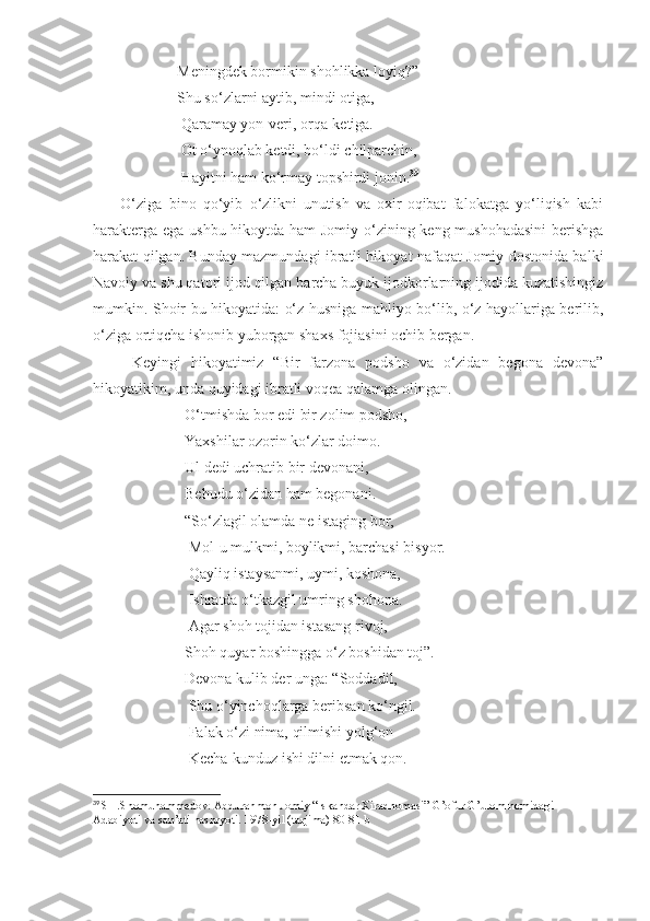                       Meningdek bormikin shohlikka loyiq?”
                      Shu so‘zlarni aytib, mindi otiga,
                       Qaramay yon-veri, orqa-ketiga.
                       Ot o‘ynoqlab ketdi, bo‘ldi chilparchin,
                       Hayitni ham ko‘rmay topshirdi jonin. 39
        O‘ziga   bino   qo‘yib   o‘zlikni   unutish   va   oxir-oqibat   falokatga   yo‘liqish   kabi
harakterga ega ushbu hikoytda ham  Jomiy o‘zining keng mushohadasini  berishga
harakat qilgan. Bunday mazmundagi ibratli hikoyat nafaqat Jomiy dostonida balki
Navoiy va shu qatori ijod qilgan barcha buyuk ijodkorlarning ijodida kuzatishingiz
mumkin. Shoir bu hikoyatida: o‘z husniga mahliyo bo‘lib, o‘z hayollariga berilib,
o‘ziga ortiqcha ishonib yuborgan shaxs fojiasini ochib bergan. 
        Keyingi   hikoyatimiz   “Bir   farzona   podsho   va   o‘zidan   begona   devona”
hikoyatikim, unda quyidagi ibratli voqea qalamga olingan.
                        O‘tmishda bor edi bir zolim podsho,
                        Yaxshilar ozorin ko‘zlar doimo.
                        Ul dedi uchratib bir devonani,
                        Behudu o‘zidan ham begonani.
                        “So‘zlagil olamda ne istaging bor, 
                         Mol-u mulkmi, boylikmi, barchasi bisyor.
                         Qayliq istaysanmi, uymi, koshona,
                         Ishratda o‘tkazgil umring shohona.
                         Agar shoh tojidan istasang rivoj,
                        Shoh quyar boshingga o‘z boshidan toj”.
                        Devona kulib der unga: “Soddadil,
                         Shu o‘yinchoqlarga beribsan ko‘ngil.
                         Falak o‘zi nima, qilmishi yolg‘on
                         Kecha-kunduz ishi dilni etmak qon.
39
  SH.Shomuhammedov. Abdurahmon Jomiy “Iskandar Xiradnomasi” G’ofur G’ulom nomidagi 
Adabiyoti va san’ati nashryoti. 1978-yil (tarjima) 80-81-b 