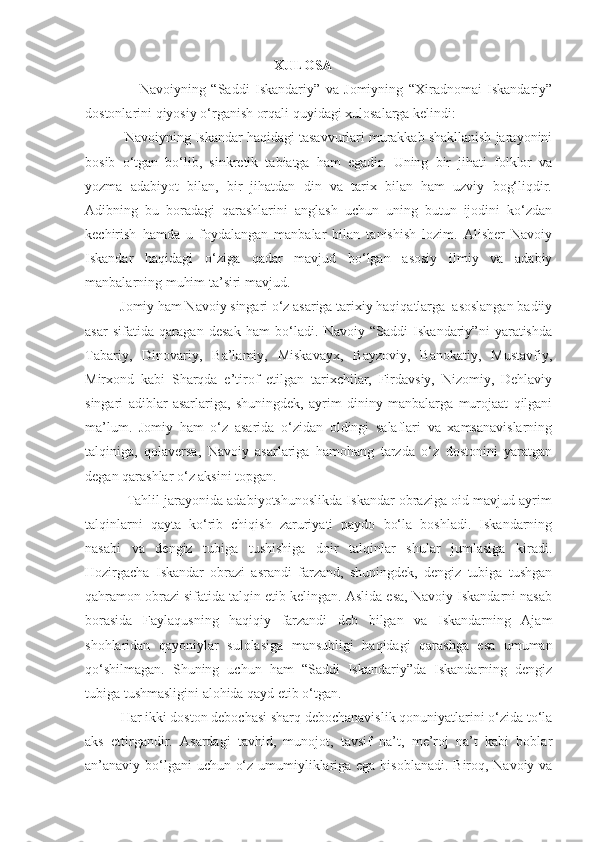                                                        XULOSA
                    Navoiyning   “Saddi   Iskandariy”   va   Jomiyning   “Xiradnomai   Iskandariy”
dostonlarini qiyosiy o‘rganish orqali quyidagi xulosalarga kelindi:
          Navoiyning Iskandar haqidagi tasavvurlari murakkab shakllanish jarayonini
bosib   o‘tgan   bo‘lib,   sinkretik   tabiatga   ham   egadir.   Uning   bir   jihati   folklor   va
yozma   adabiyot   bilan,   bir   jihatdan   din   va   tarix   bilan   ham   uzviy   bog‘liqdir.
Adibning   bu   boradagi   qarashlarini   anglash   uchun   uning   butun   ijodini   ko‘zdan
kechirish   hamda   u   foydalangan   manbalar   bilan   tanishish   lozim.   Alisher   Navoiy
Iskandar   haqidagi   o‘ziga   qadar   mavjud   bo‘lgan   asosiy   ilmiy   va   adabiy
manbalarning muhim ta’siri mavjud.
          Jomiy ham Navoiy singari o‘z asariga tarixiy haqiqatlarga  asoslangan badiiy
asar   sifatida   qaragan   desak   ham   bo‘ladi.   Navoiy   “Saddi   Iskandariy”ni   yaratishda
Tabariy,   Dinovariy,   Ba’lamiy,   Miskavayx,   Bayzoviy,   Banokatiy,   Mustavfiy,
Mirxond   kabi   Sharqda   e’tirof   etilgan   tarixchilar,   Firdavsiy,   Nizomiy,   Dehlaviy
singari   adiblar   asarlariga,   shuningdek,   ayrim   dininy   manbalarga   murojaat   qilgani
ma’lum.   Jomiy   ham   o‘z   asarida   o‘zidan   oldingi   salaflari   va   xamsanavislarning
talqiniga,   qolaversa,   Navoiy   asarlariga   hamohang   tarzda   o‘z   dostonini   yaratgan
degan qarashlar o‘z aksini topgan.
           Tahlil jarayonida adabiyotshunoslikda Iskandar obraziga oid mavjud ayrim
talqinlarni   qayta   ko‘rib   chiqish   zaruriyati   paydo   bo‘la   boshladi.   Iskandarning
nasabi   va   dengiz   tubiga   tushishiga   doir   talqinlar   shular   jumlasiga   kiradi.
Hozirgacha   Iskandar   obrazi   asrandi   farzand,   shuningdek,   dengiz   tubiga   tushgan
qahramon obrazi sifatida talqin etib kelingan. Aslida esa, Navoiy Iskandarni nasab
borasida   Faylaqusning   haqiqiy   farzandi   deb   bilgan   va   Iskandarning   Ajam
shohlaridan   qayoniylar   sulolasiga   mansubligi   haqidagi   qarashga   esa   umuman
qo‘shilmagan.   Shuning   uchun   ham   “Saddi   Iskandariy”da   Iskandarning   dengiz
tubiga tushmasligini alohida qayd etib o‘tgan.
          Har ikki doston debochasi sharq debochanavislik qonuniyatlarini o‘zida to‘la
aks   ettirgandir.   Asardagi   tavhid,   munojot,   tavsif   na’t,   me’roj   na’t   kabi   boblar
an’anaviy bo‘lgani  uchun o‘z umumiyliklariga ega hisoblanadi. Biroq, Navoiy va 