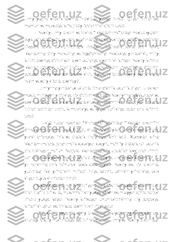 Jomiy   yagona   voqelik   tasvirida   individual   yo‘ldan   boradi.   Qolgan   boblar   esa
mazmuni va maqsadiga ko‘ra jiddiy farqlar bilan ajralib turadi.
                     Navoiy Jomiy dostoni va boshqa “Iskandarnoma”lardagi mavjud syujetni
qayta ishlashda, ya’ni, syujetni yolg‘ondan ajratish, yaxlitlash, tarkib va tartiblarni
o‘zgacha   tarzda   tuzish,   tipologik   obrazlarni   boshqacha   tarzda   talqin   etish,
Iskandarning   diniy   mansubligi   va   payg‘ambarligi   masalasiga   yondashish,   milliy
kolorit tasviriga e’tibor kabi tasvir usullariga tayanib ish ko‘rgan. Navoiy ko‘proq
Iskandar   obrazi   va   u   bilan   bog‘liq   syujetning   mohiyatini   o‘zgartirishga   e’tiborini
qaratgan.   Jomiy   Iskandar   obrazini   shoh,   faylasuf   sifatida,   Navoiy   esa   jahongir,
hakim va valiy sifatida tasvirlaydi.
                    Jomiyning   yondashuv   uslubida   biroz   erkinlik   ustunlik   qilgan.   U   asosan
masala mohiyatini yoritishga o‘z e’tiborini qaratgan. Navoiyning tafakkur tarzi va
tasvir   uslubiga   xos   sistemali   yondashuv   va   determinism   qonuniyati   debocha
boblari   tartibidan   tortib,   kompozitsiya   va   syujet   qurilishiga   qadar   aniq   ko‘rinib
turadi.
                    Uslub   nuqtai   nazaridan   “Shohnoma”   tarkibidagi   “Iskandar   dostoni”ni
chinakkam   jangnoma   desak   bo‘ladi,   chunki   Nizomiydan   boshlab   iskandarnoma
yozish   an’anasiga   lirik   va   didaktik   ohang   ham   kirib   keldi.   Xusravdan   so‘ng
iskandarnomalarda jangnomalik xususiyati  susayib,  ma’rifiy-didaktik ruh ustunlik
qila boshlagani  ma’lum. Natijada Iskandarning jang-u jadallari tavsilotlari  o‘rnini
turli   ibratli   hikoyat  va  masallar   egalladi. Ahmadiy  va  Jomiy iskandarnomalari   bu
yo   nalishning   tipik   na’munasi   desak   adashmaymiz.   Navoiy   esa   o‘z   dostonida
yuqoridagi   ikki   yo‘nalishni   mo‘tadil   holga   keltirib,   uchinchi   yo‘nalishga   asos
slogan buyuk shoirlardan biridir.
           Navoiy dostonida namoyon bo‘lgan barcha afzalliklar, avvalo, shoir iqtidori
bilan bog‘liq bo‘lsa-da, mukammallikni yuzaga kelishi esa muayyan tajriba natijasi
o‘laroq   yuzaga   kelgan.   Navoiy   ko‘rsatgan   umumlashtirishning   oliy   darajasiga
ko‘tarilish uchun esa bir katta davrni bosib o‘tish zarur.
                   Xulosa qilib aytganda, Jomiy dostonidagi hikoyatlarning barchasidan ana
shunday falsafiy mushohadaga ega bo‘lish mumkin. Jomiy va Navoiy dostonidagi 