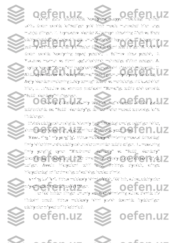   Ikkinchi   guruh   tadqiqotlarda   Navoiyning   muayyan   masaladagi   mahorati
ushbu   doston   asosida   ko‘rsatilgan   yoki   biror   masala   munosabati   bilan   unga
murojat   qilingan. F.  Boynazarov  Iskandar  Zulqarnayn  obrazining  G‘arb va  Sharq
adabiyotlaridagi evolutsiyasi haqida umumiy fikrlarni bayon qilsa, F. Sulaymonov
qadimiy va o‘rta asr ma’daniy a’loqalari doirasida asarni tadqiq qilgan. A. Erkinov
doston   asosida   Navoiyning   peyzaj   yaratish,   I.   Salimov   obraz   yaratish,   D.
Yusupova   mazmun   va   ritmni   uyg‘unlashtirish   mahoratiga   e’tibor   qaratgan.   A.
Hayitov Navoiy “Xamsa”sini  nasriylashtirish masalasini  o‘rganish mobaynida, O.
Abdullayev   Xusrav   va   Navoiy   “Xamsa”   larining   umumiy   qiyosiy   doirasida,   I.
Avjiy iskandarnomalarning turkiy tarmog‘i tadqiqi va manbalariga oid kuzatishlari
bilan,   U.   Jo‘raqulov   esa   xronotop   poetikasini   “Xamsa”ga   tadbiq   etish   asnosida
“Saddi Iskandariy”ni o‘rgangan.
                  Navoiy   ijodining   umumiy   talqiniga   bag‘ishlangan   uchinchi   guruh
tadqiqotlarida   esa   “Saddi   Iskandariy”ga   dahldor   fikrlar   maqsad   taqozosiga   ko‘ra
ifodalangan.
       O‘zbek adabiyotshunosligida Nizomiy ijodi borasidagi amalga oshirilgan ishlar,
shoir merosining salmog‘i va ko‘lami haqida gapirilsa yetarli emas.
      Mavzuning ilmiy yangiligi.  Bitiruv malakaviy ishimizning mavzusi doirasidagi
ilmiy ishlar birmuncha adabiyotshunoslar tomonidan tadqiq etilgan. Bu mavzuning
ilmiy   yangiligi   aynan   “Xiradnomai   Iskandariy”   va   “Saddi   Iskandariy”
dostonlaridagi   hikoyatlarda   oriflar   timsolining   qiyosiy   tahlili   berilishi   ko‘zda
tutilgan.   Avvalo   hikoyatlarni   tahlil   qilib,   bir-biriga   qiyoslab,   so‘ngra
hikoyatlardagi oriflar timsoliga to‘xtalishga harakat qilmiz.
     Ishning tuzilishi.  Bitiruv malakaviy ishimiz: kirish, ikki bob, xulosa, adabiyotlar
ro‘yxati kabi qismlardan tashkil topgan.
Har ikki  bobdan olingan umumiy xulosalar  ishimizning xulosa qismida o‘z
ifodasini   topadi.   Bitiruv   malakaviy   ishini   yozish   davomida   foydalanilgan
adabiyotlar ro‘yxati to‘liq keltiriladi.
                       