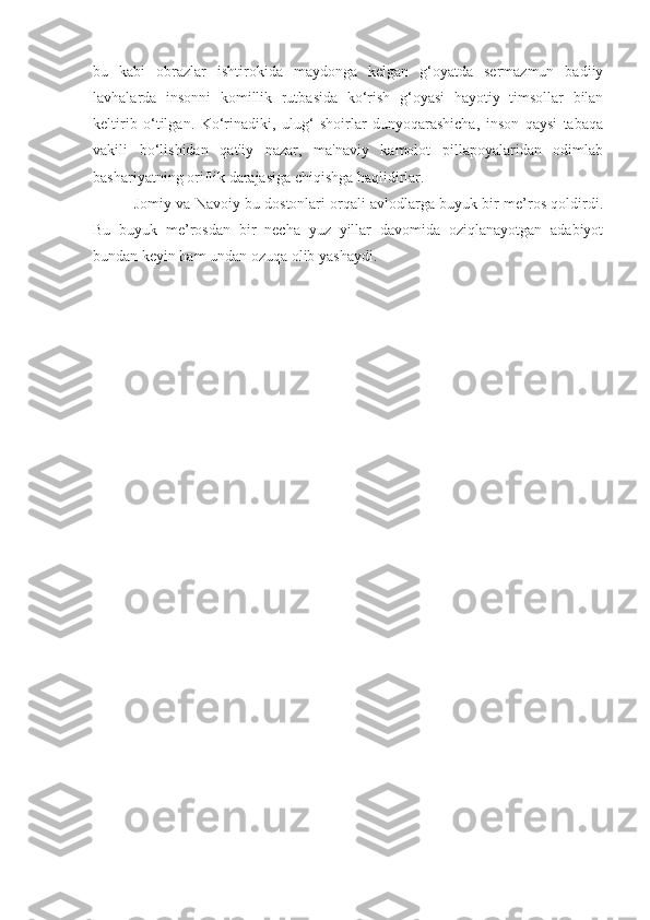 bu   kabi   obrazlar   ishtirokida   maydonga   kelgan   g‘oyatda   sermazmun   badiiy
lavhalarda   insonni   komillik   rutbasida   ko‘rish   g‘oyasi   hayotiy   timsollar   bilan
keltirib   o‘tilgan.   Ko‘rinadiki,   ulug‘   shoirlar   dunyoqarashicha,   inson   qaysi   tabaqa
vakili   bo‘lishidan   qat'iy   nazar,   ma'naviy   kamolot   pillapoyalaridan   odimlab
bashariyatning oriflik darajasiga chiqishga haqlidirlar.
          Jomiy va Navoiy bu dostonlari orqali avlodlarga buyuk bir me’ros qoldirdi.
Bu   buyuk   me’rosdan   bir   necha   yuz   yillar   davomida   oziqlanayotgan   adabiyot
bundan keyin ham undan ozuqa olib yashaydi.
         
