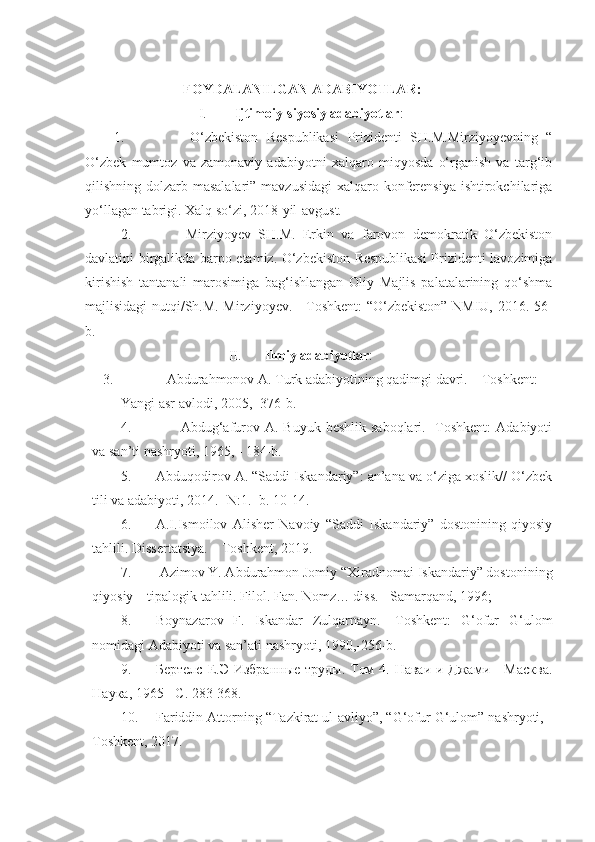                             FOYDALANILGAN ADABIYOTLAR:
I. Ijtimoiy-siyosiy adabiyotlar :
1.         O‘zbekiston   Respublikasi   Prizidenti   SH.M.Mirziyoyevning   “
O‘zbek   mumtoz   va   zamonaviy   adabiyotni   xalqaro   miqyosda   o‘rganish   va   targ‘ib
qilishning dolzarb masalalari” mavzusidagi  xalqaro konferensiya ishtirokchilariga
yo‘llagan tabrigi. Xalq so‘zi, 2018-yil-avgust.
2.         Mirziyoyev   SH.M.   Erkin   va   farovon   demokratik   O‘zbekiston
davlatini birgalikda barpo etamiz. O‘zbekiston Respublikasi  Prizidenti lavozimiga
kirishish   tantanali   marosimiga   bag‘ishlangan   Oliy   Majlis   palatalarining   qo‘shma
majlisidagi nutqi/Sh.M. Mirziyoyev. - Toshkent: “O‘zbekiston” NMIU, 2016.-56-
b.                  
II. Ilmiy adabiyotlar :
3.              Abdurahmonov A. Turk adabiyotining qadimgi davri. – Toshkent: 
Yangi asr avlodi, 2005, -376-b.
4.          Abdug‘afurov  A. Buyuk  beshlik  saboqlari.  -Toshkent:  Adabiyoti
va san’ti nashryoti, 1965, - 184-b.
5. Abduqodirov A. “Saddi Iskandariy”: an’ana va o‘ziga xoslik// O‘zbek
tili va adabiyoti, 2014.- N:1. -b. 10-14.
6. A.I.Ismoilov   Alisher   Navoiy   “Saddi   Iskandariy”   dostonining   qiyosiy
tahlili. Dissertatsiya. – Toshkent, 2019.
7.  Azimov Y. Abdurahmon Jomiy “Xiradnomai Iskandariy” dostonining
qiyosiy – tipalogik tahlili. Filol. Fan. Nomz… diss. - Samarqand, 1996;
8. Boynazarov   F.   Iskandar   Zulqarnayn.   -Toshkent:   G‘ofur   G‘ulom
nomidagi Adabiyoti va san’ati nashryoti, 1990,-256-b.   
9. Бертелс Е.Э Избранные труды. Том  4. Наваи и Джами - Масква.
Наука, 1965  -С. 283-368.
10. Fariddin Attorning “Tazkirat ul-avliyo”, “G‘ofur G‘ulom” nashryoti, -
Toshkent, 2017. 