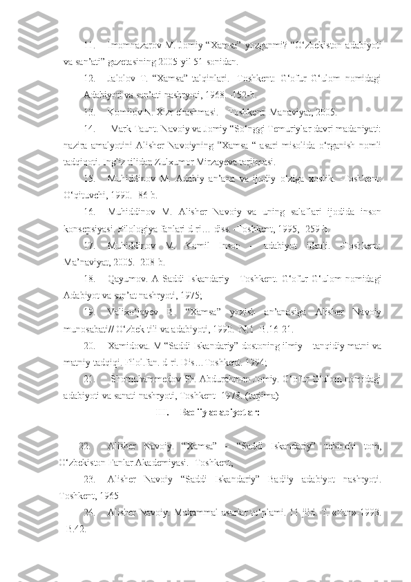 11. Imomnazarov M.  Jomiy “Xamsa”  yozganmi?  “O‘zbekiston  adabiyoti
va san’ati” gazetasining 2005-yil 51-sonidan.
12. Jalolov   T.   “Xamsa”   talqinlari.   -Toshkent:   G‘ofur   G‘ulom   nomidagi
Adabiyoti va san’ati nashryoti, 1968. -152-b. 
13. Komilov N. Xizr chashmasi. – Toshkent: Manaviyat, 2005.
14.  Mark Taunt. Navoiy va Jomiy “So‘nggi Temuriylar davri madaniyati:
nazira   amalyotini   Alisher   Navoiyning   ”Xamsa   “   asari   misolida   o‘rganish   nomli
tadqiqoti. Ingliz tilidan Zulxumor Mirzayeva tarjimasi.
15. Muhiddinov   M.   Adabiy   an’ana   va   ijodiy   o‘ziga   xoslik.   -Toshkent:
O‘qituvchi, 1990. -86-b.
16. Muhiddinov   M.   Alisher   Navoiy   va   uning   salaflari   ijodida   inson
konsepsiyasi. Filologiya fanlari d-ri… diss. -Toshkent, 1995, -259-b.
17. Muhiddinov   M.   Komil   Inson   –   adabiyot   ideali.   -Toshkent:
Ma’naviyat, 2005. -208-b. 
18. Qayumov.   A   Saddi   Iskandariy   -   Toshkent.   G‘ofur   G‘ulom   nomidagi
Adabiyot va san’at nashryoti, 1975; 
19. Valixo‘jayev   B.   “Xamsa”   yozish   an’anasiga   Alisher   Navoiy
munosabati// O‘zbek tili va adabiyoti, 1990. -N:1 -B.16-21.
20. Xamidova. M “Saddi Iskandariy” dostoning ilmiy – tanqidiy matni va
matniy tadqiqi. Filol.fan. d-ri. Dis…Toshkent. 1994; 
21.   Shomuhammedov Sh. Abdurahmon Jomiy. G‘ofur G‘ulom nomidagi
adabiyoti va sanati nashryoti, Toshkent- 1978. (tarjima)
III. Badiiy adabiyotlar:
22. Alisher   Navoiy.   “Xamsa”   –   “Saddi   Iskandariy”   uchinchi   tom,
O‘zbekiston Fanlar Akademiyasi. -Toshkent,
23. Alisher   Navoiy   “Saddi   Iskandariy”   Badiiy   adabiyot   nashryoti.
Toshkent, 1965
24. Alisher  Navoiy. Mukammal  asarlar  to‘plami. 11-jild. T.-«Fan»-1993.
– B.42. 