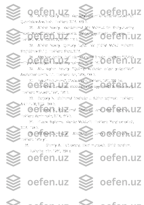 25. Alisher Navoiy. “Saddi Iskandariy” dostoni konkordansi/ tuzuvchilar:
Quronbekov A va bosh. -Toshkent: 2016. -835-b.
26. Alisher   Navoiy.   Iskandarnoma/   Mir   Mahmud   ibn   Shohyunusning
“Nasri   Xamsai   benazir”   kitobi   asosida   nashrga   tayyorlovchi   Tojiboyeva   O.   -
Toshkent: MUMTOZ SO‘Z, 2013. -116-b.
27. Alisher   Navoiy.   Qomusiy   lug‘at.   Ikki   jildlik/   Ma’sul   moharrir:
Sirojiddinov Sh.1-j. -Toshkent: Sharq, 2016.
28. Abu Nasr Farobiy. Fozil odamlar shahri// 2-nashr. -Toshkent: “O‘zbek
milliy ensklopediyasi”. Davlat ilmiy nashryoti, 2012. -160-b.
29. Abu   Rayhon   Beruniy.   “Qadimgi   xalqlardan   qolgan   yodgorliklar”
Asarlar besh tomlik. T.1. -Toshkent: Fan, 1968, -488-b.
30. Bobur “Boburnoma”, O‘zakadnashr, Toshkent, 1960, 222- bet.
31. Donishmand Iskandar: ertaklar (nashrga tayyorlovchi Sarimsoqov B).
-Toshkent: Yozuvchi, 1994, -176-b.
32. Ganjaviy   N.   Iqbolnoma/   forschadan   J.   Subhon   tarjimasi:   -Toshkent:
ART FLIX; 2009. -288-b.
33. Ganjaviy   N.   Sharafnoma/   forschadan   Jamol   Kamol   tarjimasi.   -
Toshkent: Zamin nashr, 2018, -649-b. 
34. Plutarx.   Saylanma.   Iskandar   Makdunli.   -Toshkent:   Yangi   asr   avlodi,
2006. -198-b.
35. SH.Shomuhammedov.   Abdurahmon   Jomiy   “Fan”   nashryoti.
Toshkent. 1969-yil .
36.                     Chomiy   A.   Haft   avrang.   Osori   muntaxab.   Childi   panchom.   -
Dushanbe: Irfon. 1964, -358-c. 