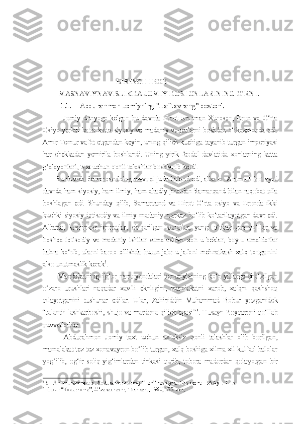                                           BIRINCHI BOB 
           MASNAVIYNAVISLIKDA JOMIY DOSTONLARINING O‘RNI.
1.1. Abdurahmon Jomiyning “Haft avrang” dostoni.
  Jomiy   dunyoga   kelgan   bu   davrda   Hirot   umuman   Xuroson,   Eron   va   O‘rta
Osiyo yerlari katta-katta siyosiy va madaniy voqealarni boshdan o‘tkazmoqda edi.
Amir Temur vafot etgandan keyin, uning qilich kuchiga tayanib turgan imperiyasi
har   chekkadan   yemirila   boshlandi.   Uning   yirik   feodal   davlatida   xonlarning   katta
g‘alayonlari, taxt uchun qonli talashlar boshlanib ketdi.
           Bu davrda Samarqandning mavqei juda baland edi, albatta. Ammo Hirot ayni
davrda ham siyosiy, ham ilmiy, ham abadiy jihatdan Samarqand bilan raqobat qila
boshlagan   edi.   Shunday   qilib,   Samarqand   va   Hirot   O‘rta   osiyo   va   Eronda   ikki
kuchki siyosiy-iqtisodiy va ilmiy-madaniy markaz bo‘lib ko‘tarilayotgan davr edi.
Albatta,   koshinkor   imoratlar,   chiqarilgan   kanallar,   yangi   o‘tkazilgan   yo‘llar   va
boshqa   iqtisodiy   va   madaniy   ishllar   samarasidan   xon-u   beklar,   boy-u   amaldorlar
bahra ko‘rib, ularni barpo qilishda butun jabr-u jafoni mehnatkash xalq tortganini
also unutmaslik kerak 5
.
            Mamlakatning  ilg‘or  namoyondalari  temuriylarning  ko‘p  yillarga   cho‘zilgan
o‘zaro   urushlari   naqadar   xavfli   eknligini,   mamlakatni   xarob,   xalqni   qashshoq
qilayotganini   tushunar   edilar.   Ular,   Zahiriddin   Muhammad   Bobur   yozganidek
“talantli lashkarboshi, shujo va mardona qilich egasi” 6
. Husayn Boyqaroni qo‘llab
quvvatladilar. 
          Abdurahmon   Jomiy   taxt   uchun   uzluksiz   qonli   talashlar   olib   borilgan,
mamalakat tez-tez xonavayron bo‘lib turgan, xalq boshiga xilma-xil kulfatl-balolar
yog‘ilib,   og‘ir   soliq-yig‘imlardan   tinkasi   qurib,   tobora   madordan   qolayotgan   bir
5
 SH.Shomuhammedov. Abdurahmon Jomiy “Fan” nashryoti. Toshkent. 1969-yil. 11-b.
6
 Bobur “Boburnoma”, O‘zakadnashr, Toshkent, 1960, 222- bet, 