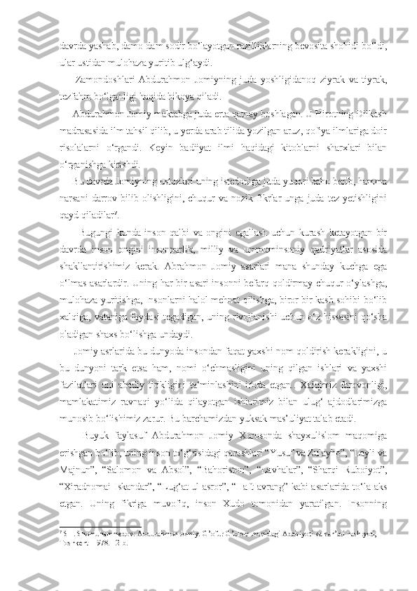 davrda yashab, damo-dam sodir bo‘layotgan razilliklarning bevosita shohidi bo‘ldi,
ular ustidan mulohaza yuritib ulg‘aydi.
        Zamondoshlari   Abdurahmon   Jomiyning   juda   yoshligidanoq   ziyrak   va   tiyrak,
tezfahm bo‘lganligi haqida hikoya qiladi.
     Abdurahmon Jomiy maktabga juda erta qatnay boshlagan. U Hirotning Dilkash
madrasasida ilm tahsil qilib, u yerda arab tilida yozilgan aruz, qofiya ilmlariga doir
risolalarni   o‘rgandi.   Keyin   badiiyat   ilmi   haqidagi   kitoblarni   sharxlari   bilan
o‘rganishga kirishdi.
     Bu davrda Jomiyning ustozlari uning istedodiga juda yuqori baho berib, hamma
narsani   darrov  bilib   olishligini,  chuqur   va   nozik   fikrlar   unga   juda  tez   yetishligini
qayd qiladilar 7
.
          Bugungi   kunda   inson   qalbi   va   ongini   egallash   uchun   kurash   ketayotgan   bir
davrda   inson   ongini   insonparlik,   milliy   va   ummuminsoniy   qadriyatlar   asosida
shakllantirishimiz   kerak.   Abrahmon   Jomiy   asarlari   mana   shunday   kuchga   ega
o‘lmas asarlardir. Uning har bir asari insonni befarq qoldirmay chuqur o‘ylashga,
mulohaza yuritishga, Insonlarni halol mehnat qilishga, biror bir kasb sohibi bo‘lib
xalqiga, vataniga foydasi tegadigan, uning rivojlanishi uchun o‘z hissasini  qo‘sha
oladigan shaxs bo‘lishga undaydi.
      Jomiy asrlarida bu dunyoda insondan faqat yaxshi nom qoldirish kerakligini, u
bu   dunyoni   tark   etsa   ham,   nomi   o‘chmasligini   uning   qilgan   ishlari   va   yaxshi
fazilatlari   uni   abadiy   tirikligini   ta‘minlashini   ifoda   etgan..   Xalqimiz   farovonligi,
mamlakatimiz   ravnaqi   yo‘lida   qilayotgan   ishlarimiz   bilan   ulug‘   ajdodlarimizga
munosib bo‘lishimiz zarur. Bu barchamizdan yuksak mas’uliyat talab etadi.
        Buyuk   faylasuf   Abdurahmon   Jomiy   Xurosonda   shayxulislom   maqomiga
erishgan bo‘lib, uning inson to‘g‘risidagi qarashlari “Yusuf va Zulayho”, “Layli va
Majnun”,   “Salomon   va   Absol”,   “Bahoriston”,   “Lavhalar”,   “Sharqi   Ruboiyot”,
“Xiradnomai Iskandar”, “Lug‘at ul-asror”, “Haft avrang” kabi asarlarida to‘la aks
etgan.   Uning   fikriga   muvofiq,   inson   Xudo   tomonidan   yaratilgan.   Insonning
7
  SH. Shomuhammedov. Abdurahmon Jomiy. G’ofur G’ulom nomidagi Adabiyoti va san’ati nashryoti, 
Toshkent- 1978. 12-b. 