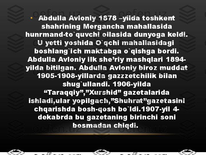 •
Abdulla Avloniy 1878 –yilda toshkent 
shahrining Mergancha mahallasida 
hunrmand-to`quvchi oilasida dunyoga keldi. 
U yetti yoshida O`qchi mahallasidagi  
boshlang`ich maktabga o`qishga bordi. 
Abdulla Avloniy ilk she’riy mashqlari 1894-
yilda bitilgan. Abdulla Avloniy biroz muddat 
1905-1908-yillarda gazzzetchilik bilan 
shug`ullandi. 1906-yilda 
“Taraqqiy”,”Xurshid” gazetalarida 
ishladi,ular yopilgach,”Shuhrat”gazetasini 
chqarishda bosh-qosh bo`ldi.1907-yil 4-
dekabrda bu gazetaning birinchi soni 
bosmadan chiqdi.  