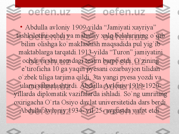 •
Abdulla avloniy 1909-yilda “Jamiyati xayriya” 
tashkilotini ochdi va mahalliy xalq bolalarining o`qib 
bilim olishga ko`maklashish maqsadida pul yig`ib 
maktablarga tarqatdi.1913-yilda “Turon” jamiyatini 
ochdi va shu nomdagi teatrn barpo etdi. O`zining 
e’tiroficha 10 ga yaqin pyesani ozarbayjon tilidan 
o`zbek tiliga tarjima qildi, 3ta yangi pyesa yozdi va  
ularni sahnalashtirdi. Abdulla Avloniy 1919-1920- 
yillarda diplomatik vazifalarda ishladi. So`ng umrining 
oxirigacha O`rta Osiyo davlat universitetida dars berdi. 
Abdulla Avloniy 1934- yil 25- avgustda vafot etdi .  