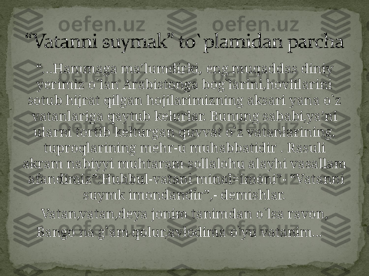 “… Hammaga ma’lumdirki, eng muqaddas diniy 
yerimiz o`lan Arabistonga bog`larini,hovlilarini 
sotub hijrat qilgan hojilarimizning aksari yana o`z 
vatanlariga qaytub kelurlar. Bunung sababi,ya’ni 
ularni tortib kelturgan quvvat o`z vatanlarining, 
tuproqlarining mehr-u muhabbatidir . Rasuli 
akram nabiyyi muhtaram sollalohu alayhi vasallam 
 afandimiz”:Hubbul-vatani minal=imoni”- “Vatanni 
suymk imondandir”,- demishlar.
Vatan,vatan,deya jonim tanimdan o`lsa ravon,
Bango na g`am qolur,avlodima o`yu vatanim...    