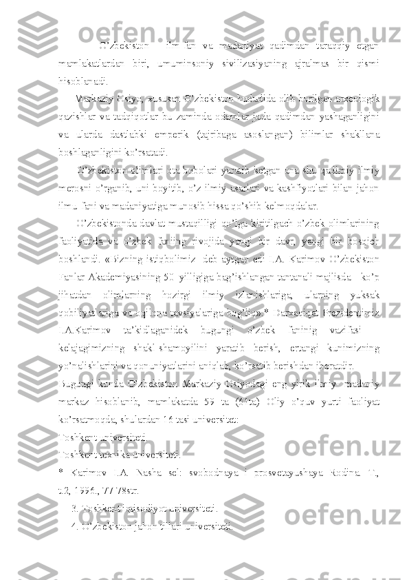             O’zbekiston   -   ilm-fan   va   madaniyat   qadimdan   taraqqiy   etgan
mamlakatlardan   biri,   umuminsoniy   sivilizasiyaning   ajralmas   bir   qismi
hisoblanadi. 
         Markaziy Osiyo, xususan O’zbekiston hududida olib borilgan arxeologik
qazishlar   va   tadqiqotlar   bu   zaminda   odamlar   juda   qadimdan   yashaganligini
va   ularda   dastlabki   emperik   (tajribaga   asoslangan)   bilimlar   shakllana
boshlaganligini ko’rsatadi. 
         O’zbekiston   olimlari  ota-bobolari   yaratib   ketgan   ana   shu  qadimiy   ilmiy
merosni o’rganib, uni boyitib, o’z ilmiy asarlari va kashfiyotlari bilan jahon
ilmu-fani va madaniyatiga munosib hissa qo’shib kelmoqdalar.
         O’zbekistonda davlat mustaqilligi qo’lga kiritilgach o’zbek olimlarining
faoliyatida   va   o’zbek   faniing   rivojida   yangi   bir   davr,   yangi   bir   bosqich
boshlandi.   «Bizning   istiqbolimiz-   deb   aytgan   edi   I.A.   Karimov   O’zbekiston
Fanlar Akademiyasining 50–yilligiga bag’ishlangan tantanali majlisda - ko’p
jihatdan   olimlarning   hozirgi   ilmiy   izlanishlariga,   ularning   yuksak
qobiliyatlariga   va   oqilona   tavsiyalariga   bog’liq».*   Darxaqiqat   Prezidentimiz
I.A.Karimov   ta’kidlaganidek   bugungi   o’zbek   faninig   vazifasi   –
kelajagimizning   shakl-shamoyilini   yaratib   berish,   ertangi   kunimizning
yo’nalishlarini va qonuniyatlarini aniqlab, ko’rsatib berishdan iboratdir.
Bugungi   kunda   O’zbekiston   Markaziy   Osiyodagi   eng   yirik   ilmiy-   madaniy
markaz   hisoblanib,   mamlakatda   59   ta   (61ta)   Oliy   o’quv   yurti   faoliyat
ko’rsatmoqda, shulardan 16 tasi universitet: 
Toshkent universiteti.
Toshkent texnika universiteti. 
*   Karimov   I.A.   Nasha   sel:   svobodnaya   i   prosvetayushaya   Rodina.   T.,
t.2, 1996., 77-78str.
     3. Toshkent iqtisodiyot universiteti.
     4. O’zbekiston jahon tillari universiteti.  