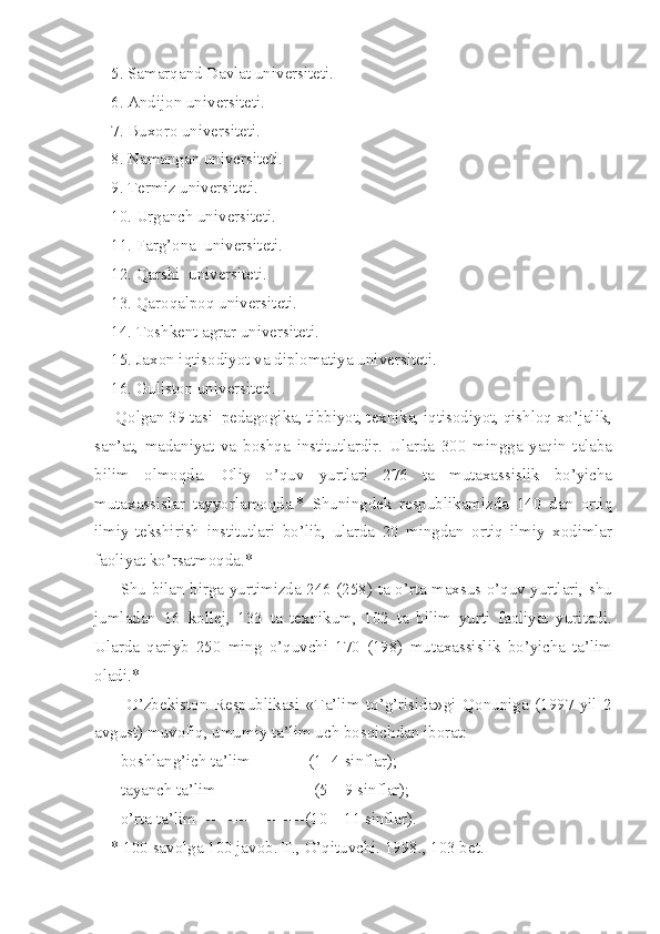     5. Samarqand Davlat universiteti. 
    6. Andijon universiteti. 
    7. Buxoro universiteti. 
    8. Namangan universiteti. 
    9. Termiz universiteti.
    10. Urganch universiteti. 
    11. Farg’ona  universiteti. 
    12. Qarshi  universiteti. 
    13. Qaroqalpoq universiteti. 
    14. Toshkent agrar universiteti. 
    15. Jaxon iqtisodiyot va diplomatiya universiteti. 
    16. Guliston universiteti. 
     Qolgan 39 tasi  pedagogika, tibbiyot, texnika, iqtisodiyot, qishloq xo’jalik,
san’at,   madaniyat   va   boshqa   institutlardir.   Ularda   300   mingga   yaqin   talaba
bilim   olmoqda.   Oliy   o’quv   yurtlari   276   ta   mutaxassislik   bo’yicha
mutaxassislar   tayyorlamoqda.*   Shuningdek   respublikamizda   140   dan   ortiq
ilmiy-tekshirish   institutlari   bo’lib,   ularda   20   mingdan   ortiq   ilmiy   xodimlar
faoliyat ko’rsatmoqda.* 
         Shu bilan birga yurtimizda 246 (258) ta o’rta maxsus o’quv yurtlari, shu
jumladan   16   kollej,   133   ta   texnikum,   102   ta   bilim   yurti   faoliyat   yuritadi.
Ularda   qariyb   250   ming   o’quvchi   170   (198)   mutaxassislik   bo’yicha   ta’lim
oladi.* 
          O’zbekiston   Respublikasi   «Ta’lim   to’g’risida»gi   Qonuniga   (1997   yil   2
avgust) muvofiq, umumiy ta’lim uch bosqichdan iborat:
    - boshlang’ich ta’lim --------- (1- 4 sinflar);
    - tayanch ta’lim -----------------(5 – 9 sinflar);  
    - o’rta ta’lim -------------------(10 – 11 sinflar).
    * 100 savolga 100 javob. T., O’qituvchi. 1998., 103 bet. 