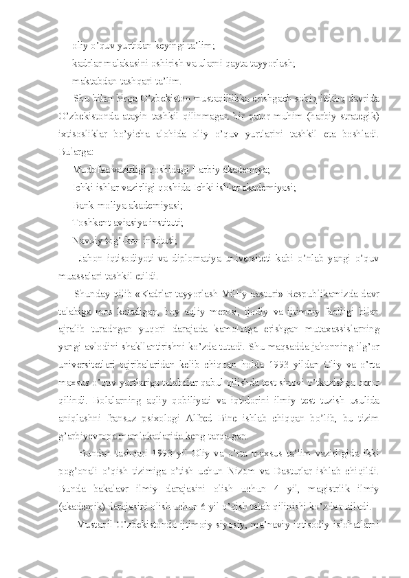     -oliy o’quv yurtidan keyingi ta’lim;
    -kadrlar malakasini oshirish va ularni qayta tayyorlash;
    -maktabdan tashqari ta’lim.       
      Shu bilan birga O’zbekiston mustaqillikka erishgach sobiq ittifoq davrida
O’zbekistonda   atayin   tashkil   qilinmagan   bir   qator   muhim   (harbiy   strategik)
ixtisosliklar   bo’yicha   alohida   oliy   o’quv   yurtlarini   tashkil   eta   boshladi.
Bularga: 
    -Mudofaa vazirligi qoshidagi Harbiy akademiya;
    -Ichki ishlar vazirligi qoshida Ichki ishlar akademiyasi;
    -Bank-moliya akademiyasi;
    -Toshkent aviasiya instituti;
    -Navoiy tog’-kon instituti;
        -Jahon   iqtisodiyoti   va   diplomatiya   universiteti   kabi   o’nlab   yangi   o’quv
muassalari tashkil etildi.
         Shunday qilib «Kadrlar tayyorlash Milliy dasturi» Respublikamizda davr
talabiga   mos   keladigan,   boy   aqliy   merosi,   ijodiy   va   ijtimoiy   faolligi   bilan
ajralib   turadngan   yuqori   darajada   kamolotga   erishgan   mutaxassislarning
yangi avlodini shakllantirishni ko’zda tutadi. Shu maqsadda jahonning ilg’or
universitetlari   tajribalaridan   kelib   chiqqan   holda   1993   yildan   Oliy   va   o’rta
maxsus o’quv yurtlariga talabalar qabul qilishda test sinovi o’tkazishga qaror
qilindi.   Bolalarning   aqliy   qobiliyati   va   iqtidorini   ilmiy   test   tuzish   usulida
aniqlashni   fransuz   psixologi   Alfred   Bine   ishlab   chiqqan   bo’lib,   bu   tizim
g’arbiyevropa mamlakatlarida keng tarqalgan.
          Bundan   tashqari   1993   yil   Oliy   va   o’rta   maxsus   ta’lim   vazirligida   ikki
pog’onali   o’qish   tizimiga   o’tish   uchun   Nizom   va   Dasturlar   ishlab   chiqildi.
Bunda   bakalavr   ilmiy   darajasini   olish   uchun   4   yil,   magistrlik   ilmiy
(akademik) darajasini olish uchun 6 yil o’qish talab qilinishi ko’zda tutiladi.
         Mustaqil O’zbekistonda ijtimoiy-siyosiy, ma’naviy-iqtisodiy islohatlarni 