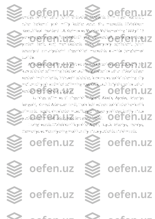 amalga   oshirish   uchun   jahon   andozalari   darajasida   bilim   olgan   iste’dodli,
ruhan   barkamol   yosh   milliy   kadrlar   zarur.   Shu   maqsadda   O’zbekiston
Respublikasi Prezidenti I.A.Karimov va Vazirlar Mahkamasining 1997 yil 13
yanvar   qaroriga   muvofiq   «iste’dodli   yoshlarni   saralash,   tanlash   va   ularga
yordam   berib,   xorij   mamlakatlarda   o’qib,   dunyoviy   tajribalarni,   jahon
taraqqiyoti   qonuniyatlarini   o’rganishlari   maqsadida   «Umid»   jamg’armasi
tuzildi».
      Ariza bergan har bir yosh yigit va qiz maxsus tanlovdan o’tadi, ya’ni 2-3
kurs talabalari ta’limning bakalavr usuli bo’yicha tanlov uchun o’tkaziladigan
saralash   imtihonlarida,   bitiruvchi   talabalar,   korxona   va   tashkilotlarning   oliy
ma’lumotli yosh xodimlari ta’limning magistrlik usuli bo’yicha tanlov uchun
saralash imtihonlaridan o’tadilar.
          Bu   ishga   ta’lim   va   til   o’rganish   bo’yicha   Aksels,   Ayreks,   Britaniya
kengashi, Konrad Adenauer Fondi, Tasis kabi xalqaro tashkilotlar hamkorlik
qilmoqda. Barcha sinovlardan muvaffaqiyatli o’tgan yoshlarga horijiy o’quv
yurtlarida bilim olish uchun prezident granti berildi.
      Hozirgi vaqtda O’zbekistonlik yoshlar AQSh, Buyuk Britaniya, Fransiya,
Germaniya va Yaponiyaning mashhur oliy o’quv yurtlarida o’qishmoqda.
  