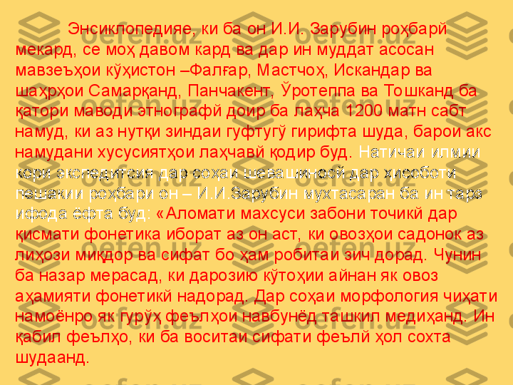             Энсиклопедияе, ки ба он И.И. Зарубин роҳбарй 
мекард, се моҳ давом кард ва дар ин муддат асосан 
мавзеъҳои кўҳистон –Фалғар, Мастчоҳ, Искандар ва 
шаҳрҳои Самарқанд, Панчакент,  Ўротеппа ва Тошканд ба 
қатори маводи этнографй доир ба лаҳча 1200 матн сабт 
намуд, ки аз нутқи зиндаи гуфтугў гирифта шуда, барои акс 
намудани хусусиятҳои лаҳчавй қодир буд.  Натичаи илмии 
кори экспедитсия дар соҳаи шевашиносй дар ҳисоботи 
пешакии роҳбари он – И.И.Зарубин мухтасаран ба ин тарз 
ифода ёфта буд:  «Аломати махсуси забони точикй дар 
қисмати фонетика иборат аз он аст,  ки овозҳои садонок аз 
лиҳози миқдор ва сифат бо ҳам робитаи зич дорад. Чунин 
ба назар мерасад, ки дарозию кўтоҳии айнан як овоз 
аҳамияти фонетикй надорад. Дар соҳаи морфология чиҳати 
намоёнро як гурўҳ феълҳои навбунёд ташкил медиҳанд. Ин 
қабил феълҳо, ки ба воситаи сифати феълй ҳол сохта 
шудаанд.  