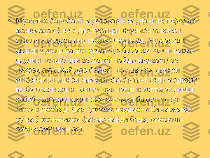 •
Муаллиф баробари муқаррар намудани истифодаи 
фонемаҳои ў ва э дар гуфтори Яҳудиён тавсифи 
сифатии онҳоро низ нишон медиҳад. Мухтасари 
шарҳи ў доир ба фонемаи «ў» баракси «о»-и васеи 
яҳудию точикй (ки аз форсй пайдо шудааст) аз 
лиҳози акустикй дар байни   «о» ва «у» мавқеи 
мобайниро ишғол намуда, бисёр танг садо медиҳад 
ва ба овози охир –овози «у» наздик аст ва аз ҳамин 
сабаб дар таранскритсияи мавчуд ба овози «ў» 
тасвир меёбад. Дар гуфтори яҳудиёни Самарқанд 
оў ва ў фонемаҳои фарқкунанда буда, омезиши 
онҳо номумкин аст.  